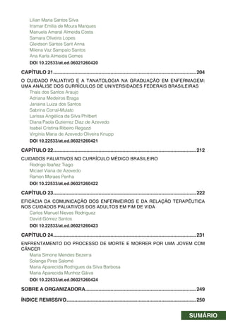 SUMÁRIO
Lilian Maria Santos Silva
Irismar Emília de Moura Marques
Manuela Amaral Almeida Costa
Samara Oliveira Lopes
Gleidson Santos Sant Anna
Milena Vaz Sampaio Santos
Ana Karla Almeida Gomes
DOI 10.22533/at.ed.06021260420
CAPÍTULO 21...........................................................................................................204
O CUIDADO PALIATIVO E A TANATOLOGIA NA GRADUAÇÃO EM ENFERMAGEM:
UMA ANÁLISE DOS CURRÍCULOS DE UNIVERSIDADES FEDERAIS BRASILEIRAS
Thaís dos Santos Araujo
Adriana Medeiros Braga
Janaina Luiza dos Santos
Sabrina Corral-Mulato
Larissa Angélica da Silva Philbert
Diana Paola Gutierrez Diaz de Azevedo
Isabel Cristina Ribeiro Regazzi
Virginia Maria de Azevedo Oliveira Knupp
DOI 10.22533/at.ed.06021260421
CAPÍTULO 22...........................................................................................................212
CUIDADOS PALIATIVOS NO CURRÍCULO MÉDICO BRASILEIRO
Rodrigo Ibañez Tiago
Micael Viana de Azevedo
Ramon Moraes Penha
DOI 10.22533/at.ed.06021260422
CAPÍTULO 23...........................................................................................................222
EFICÁCIA DA COMUNICAÇÃO DOS ENFERMEIROS E DA RELAÇÃO TERAPÊUTICA
NOS CUIDADOS PALIATIVOS DOS ADULTOS EM FIM DE VIDA
Carlos Manuel Nieves Rodriguez
David Gómez Santos
DOI 10.22533/at.ed.06021260423
CAPÍTULO 24...........................................................................................................231
ENFRENTAMENTO DO PROCESSO DE MORTE E MORRER POR UMA JOVEM COM
CÂNCER
Maria Simone Mendes Bezerra
Solange Pires Salomé
Maria Aparecida Rodrigues da Silva Barbosa
Maria Aparecida Munhoz Gáiva
DOI 10.22533/at.ed.06021260424
SOBRE A ORGANIZADORA...................................................................................249
ÍNDICE REMISSIVO.................................................................................................250
 