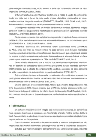 Gestão de Serviços de Enfermagem 2 Capítulo 14 145
para doenças cardiovasculares, muito embora a etnia seja considerada um fator de risco
importante (BARROSO; et al., 2020).
O turno trabalhado pode influenciar diretamente a riscos à saúde do profissional,
tendo em vista que o turno da noite pode originar distúrbios relacionados ao sono,
envelhecimento e desgaste emocional (SIMONETTI; BIANCHI, 2016; SILVA et al., 2017).
Em nosso estudo a maioria dos participantes eram do turno da manhã.
O tabagismo é adotado como um método para diminuir estresse, apontando relação
para com o estresse ocupacional e insatisfação dos profissionais com a profissão exercida
(OLIVEIRA; ANDRADE; BROCK, 2017).
Neste estudo, a maioria dos participantes negaram ter o hábito de fumar e consumir
bebida alcoólica, semelhantemente ao que vem sendo observado na população em geral
(ROSSANEIS et al., 2015; SILVEIRA et al., 2018).
Percentual expressivo dos enfermeiros foram classificados como Ativo/Muito
ou Ativo, ainda que mais da metade estava no peso corporal ideal. Estudos realizados
mostrou percentuais próximos entre profissionais da enfermagem que estavam pré-obesos
ou obesos, contudo a maioria era sedentário, destacando que a atividade física é um fator
protetor para o controle e prevenção de DM e HAS (ROSSANEIS et al., 2015).
Outro achado relevante foi que a maioria dos participantes da pesquisa relataram
não ter costume de acrescentar sal na comida após pronta. Estudo realizado por Perin
(2017) mostrou que a adoção de comportamento saudável, associado ao baixo consumo
de sódio responsáveis na redução níveis pressóricos elevados (PERIN, 2017).
Entre os fatores de risco cardiovascular considerados não modificáveis a maioria dos
participantes relatou história familiar de HAS e/ou DM, dados similares foram encontrados
em outro estudo sobre o tema (GUEDES et al., 2016).
Quanto aos níveis pressóricos elevados, nota-se que a maioria dos participantes não
tinha diagnóstico de HAS. Estudo mostrou que a HAS não tratada adequadamente é um
fator fortemente ligado à incidência de Infarto Agudo do Miocárdio (SILVEIRA et al., 2018).
Isto chama a atenção para o diagnóstico precoce, na finalidade de evitar complicações e
morte.
5 | CONCLUSÃO
Os achados mostram que em relação aos riscos cardiovasculares, os percentuais
mais elevados foram para a obesidade, pré-hipertensão arterial e história familiar de DM e
HAS. Por outro lado, a adoção de comportamentos saudáveis como realizar atividade física
regular pode ser um fator protetor.
O monitoramento sistemático da pressão arterial e medidas antropométricas são
importantes para melhor determinar a presença ou não de HAS e seus fatores associados.
Estudos que visem investigar o comportamento das variáveis biológicas, incluindo
 