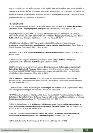 Gestão de Serviços de Enfermagem 2 Capítulo 14 146
outros profissionais da enfermagem e de saúde são necessários para compreender o
comportamento das DCVs. Contudo, atividades sistemáticas de promoção da saúde, no
ambiente laboral, voltadas para a prática de autocuidado pode impactar positivamente na
qualidade de vida e saúde dos enfermeiros.
REFERÊNCIAS
ALVES, Márcia Guimarães de Mello; CHOR, Dóra; FAERSTEIN, Eduardo et al. Versão resumida da
“job stress scale”: adaptação para o português. Rev Saúde Pública. 2004;38(2):164-71;
ASSOCIAÇÃO BRASILEIRA PARA O ESTUDO DA OBESIDADE E DA SÍNDROME METABÓLICA
DIRETRIZES BRASILEIRAS DE OBESIDADE 2016 / ABESO - Associação Brasileira para o Estudo
da Obesidade e da Síndrome Metabólica. – 4.ed. - São Paulo, SP, 2016;
AZEVEDO, Bruno Del Sarto; NERY, Adriana Alves; CARDOSO, Jefferson Paixão. Estresse
ocupacional e insatisfação com a qualidade de vida no trabalho da enfermagem. Santa Catarina:
Texto & Contexto Enfermagem, 2017. 1-11 p. v. 26(1);
BARROSO, W. K. S. et al. Diretrizes Brasileiras de Hipertensão Arterial – 2020, v. 00, n. 00, p. 00-
00, nov. 2020.
COREN, Conselho Regional de Enfermagem de São Paulo. Código de Ética e Principais
Legislações para o Exercício da Enfermagem. São Paulo, 2018;
EBSERH. Hospital Universitário Getúlio Vargas. Dimensionamento De Serviços Assistenciais E
Da Gerência De Ensino E Pesquisa. 28 de março de 2013. Disponível em: <http://www.ebserh.
gov.br/documents/15796/100728/dimensionamento_servios_ufam.pdf/6340536e-1b06-4b69-bc8c-
ed7cb0e3bc4a &gt>. Acesso em: 13 de julho de 2018;
BRASIL. Doenças cardiovasculares. 2017. Disponível em: < https://www.paho.org/bra/index.
php?option=com_content&view=article&id=5253:doencas-cardiovasculares&Itemid=839>. Acessado
em: 5 de fevereiro de 2019;
COFEN. Conselho Federal de Enfermagem. Enfermagem em números. 2021. Disponível em: <http://
www.cofen.gov.br/enfermagem-em-numeros>. Acesso em: 5 abr. 2021.
FONTANELA, Paula Caitano; WINKELMANN, Eliane Roseli; VIECILI, Paulo Ricardo Nazario. Estudo
do Índice de Conicidade, Índice de Massa Corporal e Circunferência Abdominal como preditores
de doença arterial coronariana. Rev Port Cardiol. 36(5):357---364: 2017;
GUEDES, Raquel Franco et al. Análise do Perfil Lipídico e dos Fatores de Risco Associados a
Doenças Cardiovasculares em Acadêmicos da Área da Saúde de Juiz de Fora. HU Revista, Juiz
de Fora, v. 42, n. 2, p. 159-164, jul./ago. 2016;
GUERRA, Thais de Rezende Bessa et al. Perfil Dos Fatores De Riscos Cardiovasculares Em
Profissionais De Enfermagem De Uma Grande Emergência. Enferm. Foco, 2016;
HORTA, W.A. Conceito de enfermagem. Rev. Esc Enf. USP.2 (2): 1-5 set 1968;
 