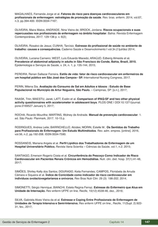 Gestão de Serviços de Enfermagem 2 Capítulo 14 147
MAGALHAES, Fernanda Jorge et al. Fatores de risco para doenças cardiovasculares em
profissionais de enfermagem: estratégias de promoção da saúde. Rev. bras. enferm. 2014, vol.67,
n.3, pp.394-400. ISSN 0034-7167;
OLIVEIRA, Maira Matos; ANDRADE, Nina Vieira de; BROCK, Jordana. Riscos ocupacionais e suas
repercussões nos profissionais de enfermagem no âmbito hospitalar. Bahia: Revista Enfermagem
Contemporânea, 2017. 129-138 p. v. 6(2);
OLIVEIRA, Rosalvo de Jesus; CUNHA, Tarcísio. Estresse do profissional de saúde no ambiente de
trabalho: causas e consequências. Caderno Saúde e Desenvolvimento | vol.3n.2 |jul/dez 2014;
OLIVEIRA, Luciana Carneiro; WEST, Luís Eduardo Macedo; ARAÚJO, Edberig Almeida et al.
Prevalence of abdominal adiposity in adults in São Francisco do Conde, Bahia, Brazil, 2010.
Epidemiologia e Serviços de Saúde, v. 24, n. 1, p. 135-144, 2015;
PEREIRA, Renan Sallazar Ferreira. Estilo de vida: fator de risco cardiovascular em enfermeiros de
um hospital público em São José dos Campos– SP. International Nursing Congress, 2017.
PERIN, Milena Sia. Avaliação do Consumo de Sal em Adultos e Idosos : Estudo de Base
Populacional no Município de Artur Nogueira, São Paulo. – Campinas, SP: [s.n.], 2017;
RAASK, Triin; MAESTU, Jarek; LATT, Evelin et al. Comparison of IPAQ-SF and two other physical
activity questionnaires with accelerometer in adolescent boys. PLOS ONE | DOI:10.1371/journal.
pone.0169527 January 5, 2017;
ROCHA, Ricardo Mourilhe; MARTINS, Wolney de Andrade. Manual de prevenção cardiovascular. 1.
ed. São Paulo: Planmark, 2017. 10-15 p.
RODRIGUES, Andrea Leite; BARRICHELLO, Alcides; MORIN, Estelle M.. Os Sentidos do Trabalho
para Profissionais de Enfermagem: Um Estudo Multimétodos. Rev. adm. empres. [online]. 2016,
vol.56, n.2, pp.192-208. ISSN 0034-7590.
ROSSANEIS, Mariana Angela et al. Perfil Lipídico dos Trabalhadores de Enfermagem de um
Hospital Universitário Público. Revista Varia Scientia – Ciências da Saúde, vol.1, n.2. 2015;
SANTIAGO, Emerson Rogerio Costa et al. Circunferência do Pescoço Como Indicador de Risco
Cardiovascular em Pacientes Renais Crônicos em Hemodiálise. Nutr. clin. diet. hosp. 37(1):41-48,
2017;
SIMÕES, Shirley Kelly dos Santos; DOURADO, Keila Fernandes; CAMPOS, Florisbela de Arruda
Câmara e Siqueira et al. Índice de Conicidade como indicador de risco cardiovascular em
indivíduos ovolactovegetarianos e onívoros. Rev Bras Nutr Clin: 29 (3): 198-202; 2014;
SIMONETTI, Sérgio Henrique; BIANCHI, Estela Regina Ferraz. Estresse do Enfermeiro que Atua em
Unidade de Internação. Rev enferm UFPE on line, Recife, 10(12):4539-46, dez., 2016;
SILVA, Gabriela Alves Vieira da et al. Estresse e Coping Entre Profissionais de Enfermagem de
Unidades de Terapia Intensiva e Semi-Intensiva. Rev enferm UFPE on line., Recife, 11(Supl. 2):922-
31, fev., 2017;
 