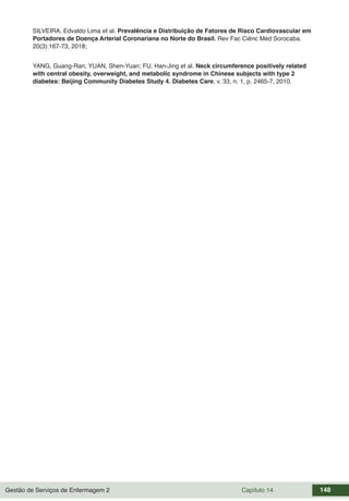 Gestão de Serviços de Enfermagem 2 Capítulo 14 148
SILVEIRA, Edvaldo Lima et al. Prevalência e Distribuição de Fatores de Risco Cardiovascular em
Portadores de Doença Arterial Coronariana no Norte do Brasil. Rev Fac Ciênc Méd Sorocaba.
20(3):167-73, 2018;
YANG, Guang-Ran; YUAN, Shen-Yuan; FU, Han-Jing et al. Neck circumference positively related
with central obesity, overweight, and metabolic syndrome in Chinese subjects with type 2
diabetes: Beijing Community Diabetes Study 4. Diabetes Care, v. 33, n. 1, p. 2465-7, 2010.
 