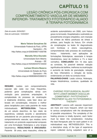 Gestão de Serviços de Enfermagem 2 Capítulo 15 149
Data de aceite: 20/04/2021
CAPÍTULO 15
DOI 10.22533/at.ed.00000000000
LESÃO CRÔNICA PÓS-CIRÚRGICA COM
COMPROMETIMENTO VASCULAR DE MEMBRO
INFERIOR- TRATAMENTO FITOTERÁPICO ALIADO
À TERAPIA FOTODINÂMICA
Data de submissão: 15/03/2021
Maria Tatiane Gonçalves Sá
Universidade Federal do Pará, UFPA
Santarém – PA
http://lattes.cnpq.br/2563048571056796
Marcelly Silva Dourado
Universidade Dom Alberto
Aracaju – SE
http://lattes.cnpq.br/4253504375145550
Larisse Oliveira Bezerra
Universidade do Estado do Pará
Santarém – PA
http://lattes.cnpq.br/4608368425360210
RESUMO: Lesões com comprometimento
vascular são cada vez mais frequentes,
podendo gerar complicações sérias com
evolução para possíveis amputações. A
complexidade do processo de cicatrização
é totalmente dinâmico, cada fator deve ser
levado em consideração, inclusive o melhor
plano terapêutico para cada paciente de modo
individualizado. METODOLOGIA: Trata-se
de um estudo descritivo, do tipo relato de
experiência, coletado durante o atendimento
ambulatorial de um paciente pós-cirúrgico com
comprometimento vascular, que recebeu como
tratamento um protocolo experimental composto
por uma formulação fitoterápica e uma terapia
fotodinâmica. RESULTADOS E DISCUSSÃO:
Paciente 59 anos, sexo masculino, vítima de
acidente automobilístico em 2000, com fratura
grave no tornozelo. Hospitalizado e submetido ao
procedimento cirúrgico ortopédico, com inserção
de síntese de titânio parafusos de órtese e
prótese, para fixação da fratura. Em virtude
de complicações na lesão foi diagnosticado
com trombose e úlcera vasculogênica,
comprometendo todo processo de cicatrização.
Iniciou tratamento, com aplicações de
formulações fitoterápicas, associada à terapia
fotodinâmica, (azul de metileno a 1% e laser
vermelho). CONCLUSÃO: Em 15 dias após
as condutas, foi possível detectar redução
significativa de biofilme, melhoras na cicatrização
e aumento de tecido de granulação, redução
de foco inflamatório e retração de borda,
evidenciando um êxito na conduta inicial.
PALAVRAS-CHAVE: Lesão crônica, fitoterapia,
terapia fotodinâmica, curativos, qualidade de
vida.
CHRONIC POST-SURGICAL INJURY
WITH LOWER MEMBER VASCULAR
COMMITMENT- PHYTOTHERAPY
TREATMENT ALLIED TO FOTODINMICA
THERAPY
ABSTRACT: Lesions with vascular impairment
are more and more frequent, which can lead
to serious complications with the development
of possible amputations. The complexity of the
healing process is totally dynamic, each factor
must be taken into consideration, including
the best therapeutic plan for each patient in an
individualized way. METHODOLOGY: This is
a descriptive study, of the type of experience
report, collected during outpatient care of a
 