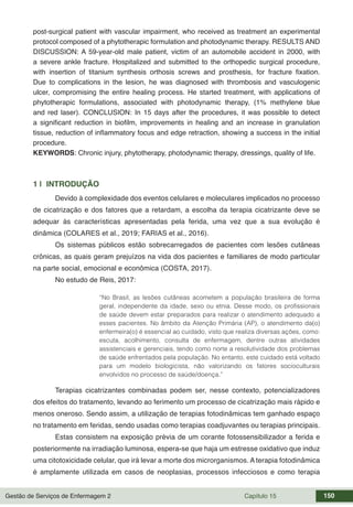 Gestão de Serviços de Enfermagem 2 Capítulo 15 150
post-surgical patient with vascular impairment, who received as treatment an experimental
protocol composed of a phytotherapic formulation and photodynamic therapy. RESULTS AND
DISCUSSION: A 59-year-old male patient, victim of an automobile accident in 2000, with
a severe ankle fracture. Hospitalized and submitted to the orthopedic surgical procedure,
with insertion of titanium synthesis orthosis screws and prosthesis, for fracture fixation.
Due to complications in the lesion, he was diagnosed with thrombosis and vasculogenic
ulcer, compromising the entire healing process. He started treatment, with applications of
phytotherapic formulations, associated with photodynamic therapy, (1% methylene blue
and red laser). CONCLUSION: In 15 days after the procedures, it was possible to detect
a significant reduction in biofilm, improvements in healing and an increase in granulation
tissue, reduction of inflammatory focus and edge retraction, showing a success in the initial
procedure.
KEYWORDS: Chronic injury, phytotherapy, photodynamic therapy, dressings, quality of life.
1 | INTRODUÇÃO
Devido à complexidade dos eventos celulares e moleculares implicados no processo
de cicatrização e dos fatores que a retardam, a escolha da terapia cicatrizante deve se
adequar às características apresentadas pela ferida, uma vez que a sua evolução é
dinâmica (COLARES et al., 2019; FARIAS et al., 2016).
Os sistemas públicos estão sobrecarregados de pacientes com lesões cutâneas
crônicas, as quais geram prejuízos na vida dos pacientes e familiares de modo particular
na parte social, emocional e econômica (COSTA, 2017).
No estudo de Reis, 2017:
“No Brasil, as lesões cutâneas acometem a população brasileira de forma
geral, independente da idade, sexo ou etnia. Desse modo, os profissionais
de saúde devem estar preparados para realizar o atendimento adequado a
esses pacientes. No âmbito da Atenção Primária (AP), o atendimento da(o)
enfermeira(o) é essencial ao cuidado, visto que realiza diversas ações, como:
escuta, acolhimento, consulta de enfermagem, dentre outras atividades
assistenciais e gerenciais, tendo como norte a resolutividade dos problemas
de saúde enfrentados pela população. No entanto, este cuidado está voltado
para um modelo biologicista, não valorizando os fatores socioculturais
envolvidos no processo de saúde/doença.”
Terapias cicatrizantes combinadas podem ser, nesse contexto, potencializadores
dos efeitos do tratamento, levando ao ferimento um processo de cicatrização mais rápido e
menos oneroso. Sendo assim, a utilização de terapias fotodinâmicas tem ganhado espaço
no tratamento em feridas, sendo usadas como terapias coadjuvantes ou terapias principais.
Estas consistem na exposição prévia de um corante fotossensibilizador a ferida e
posteriormente na irradiação luminosa, espera-se que haja um estresse oxidativo que induz
uma citotoxicidade celular, que irá levar a morte dos microrganismos. A terapia fotodinâmica
é amplamente utilizada em casos de neoplasias, processos infecciosos e como terapia
 