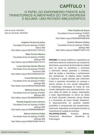 Gestão de Serviços de Enfermagem 2 Capítulo 1 1
Data de aceite: 20/04/2021
CAPÍTULO 1
DOI 10.22533/at.ed.00000000000
O PAPEL DO ENFERMEIRO FRENTE AOS
TRANSTORNOS ALIMENTARES DO TIPO ANOREXIA
E BULIMIA: UMA REVISÃO BIBLIOGRÁFICA
Data de submissão: 26/03/2021
Angelica Ferreira de Assis
Faculdade Única de Ipatinga (FUNIP)
Itabira–MG
http://lattes.cnpq.br/3675759171237416
Elber Firmino Martins
Faculdade Única de Ipatinga (FUNIP)
Ipatinga–MG
http://lattes.cnpq.br/9628187681197410
Lucas Henrique Santos Oliveira
Faculdade Única de Ipatinga (FUNIP)
Tarumirim–MG
http://lattes.cnpq.br/8257493354557221
Lucas Henrique Sousa
Faculdade Única de Ipatinga (FUNIP)
Ipatinga–MG
http://lattes.cnpq.br/0054547020524488
Matheus Costa e Silva
Faculdade Única de Ipatinga (FUNIP)
Ipatinga–MG
http://lattes.cnpq.br/3578628384925671
Ricardo Augusto Jesus Oliveira
Faculdade Única de Ipatinga (FUNIP)
Ipatinga–MG
http://lattes.cnpq.br/2469989928884837
Sabrina Cipriano Felipe
Faculdade Única de Ipatinga (FUNIP)
Ipatinga–MG
http://lattes.cnpq.br/9628187681197410
Thais Teodora de Souza
Faculdade Única de Ipatinga (FUNIP)
Ipatinga–MG
http://lattes.cnpq.br/6585482659062048
Cristina Pacheco Coelho
Faculdade Única de Ipatinga (FUNIP)
Ipatinga–MG
http://lattes.cnpq.br/7506657125511379
RESUMO: O estudo evidência a importância do
enfermeiro diante do tratamento nos transtornos
alimentares, que através de dimensão do cuidado
será um apoio na assistência e amenizará
o sofrimento desses pacientes e familiares,
além de ampliar e intensificar o conhecimento
dos profissionais. O objetivo desse trabalho
é descrever o papel exercido pelo enfermeiro
frente a pacientes acometidos de anorexia e
bulimia através de uma revisão bibliográfica.
A metodologia empregada foi través de uma
revisão bibliográfica para aprofundamento, com
uma coleta de dados de artigos, dissertações
e teses disponibilizados no banco de dados
da Scielo (Scientific Electronic Library Online)
e a ferramenta de busca Google Acadêmico.
O desenvolvimento do presente trabalho
possibilitou a compreensão das características,
tratamento, diagnóstico e orientações focando na
importância do cuidado do indivíduo.
PALAVRAS-CHAVE: Anorexia. Bulimia.
Transtornos Alimentares. Assistência de
Enfermagem.
 