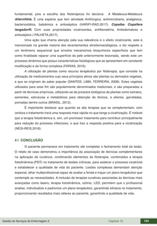 Gestão de Serviços de Enfermagem 2 Capítulo 15 154
fundamental, pois a escolha dos fitoterápicos foi decisiva. A Melaleuca-Melaleuca
Alternifólia. É uma espécie que tem atividade Antifúngica, antimicrobiana, analgésica,
bacteriostática, balsâmica e antisséptica (HARIFI-RAD,2017). Copaíba- Copaifera
langsdorffi. Com suas propriedades cicatrizantes, antiflamatória, Antiedematoso e
antisséptico ( PALHETA,2017).
Uma ação que chama atenção pela sua relevância é o efeito cicatrizante, este é
mencionado na grande maioria dos levantamentos etnofarmacológicos, e diz respeito a
um fenômeno sequencial que envolve mecanismos bioquímicos específicos que tem
como finalidade reparar uma superfície da pele anteriormente lesionada ̧ sendo este um
processo dinâmico que possui características fisiológicas que se apresentam em constante
modificação e de forma complexa (FARIAS, 2016).
A utilização de plantas como recurso terapêutico por fitoterapia, que consiste na
utilização de medicamentos cujo seus princípios ativos são plantas ou derivados vegetais,
e que se originam do saber popular (SANTOS, LIMA, FERREIRA, 2008). Estes vegetais
utilizados para esse fim são popularmente denominados medicinais, e são preparadas a
partir de técnicas empíricas, utilizando-se de produtos biológicos de plantas como extratos,
sementes, estruturas e metabólicos para obtenção de tônicos, e elixires, garrafadas,
pomadas dentre outros (BRASIL, 2012).
É importante destacar que quando se alia terapias que se complementam, com
certeza o tratamento trará uma resposta mais rápida no que tange a cicatrização. É notável
que a terapia fotodinâmica é, sim, um promissor tratamento para contribuir principalmente
para redução do processo infeccioso, o que traz a resposta positiva para a cicatrização
(NESI-REIS,2018).
4 | CONCLUSÃO
O paciente permanece em tratamento até completar o fechamento total da lesão.
O relato de caso demonstrou a importância da associação de técnicas complementares
na aplicação de curativos, combinando elementos da fitoterapia, combinados a terapia
fotodinâmica-(PDT) no tratamento de lesões crônicas, para acelerar o processo cicatricial
e estabelecer a qualidade de vida do paciente. Lesões complexas demandam atenção
especial, olhar multiprofissional capaz de avaliar a ferida e traçar um plano terapêutico que
contemple as necessidades. A inclusão de terapias curativas associadas às técnicas mais
avançadas como lasers, terapia fotodinâmica, ozônio, LED, permitem que o profissional
analise, individualize e padronize um plano terapêutico, garantindo eficácia no tratamento,
proporcionando resultados mais céleres ao paciente, garantindo a qualidade de vida.
 