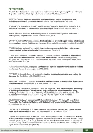 Gestão de Serviços de Enfermagem 2 Capítulo 15 155
REFERÊNCIAS
ANVISA. Guia de orientação para registro de medicamento fitoterápico e registro e notificação
de produto tradicional fitoterápico. Instrução normativa nº 4, 18 de jun. 2014.
BATISTIN, Fabricio. Melaleuca alternifolia and its application against dental plaque and
periodontal diseases: A systematic review. Phytother Res, 32(2):230-242, Feb. 2018.
BOMBARO KM, ENGRAV LH, CARROUGHER GJ, WIECHMAN SA, FAUCHER L, Costa BA, et al.
What is the prevalence of hypertrophic scarring following burns? Burns 2003; 29:299–302.
BRASIL, Ministério da saúde. Práticas integrativas e complementares: plantas medicinais e
fitoterapia na Atenção Básica. Brasília, Distrito Federal, 2012.
CARRINHO, Patrícia Michelassi Aureliano. Efeitos biológicos produzidos pela terapia fotodinâmica
na reparação de feridas diabéticas em humanos. Dissertação (doutorado) Universidade Brasil, 2017.
COLARES, Carlos Matheus Pierson et al. Cicatrização e tratamento de feridas: a interface do
conhecimento à prática do enfermeiro. Enfermagem em Foco. 2019.
COSTA, RKS, Torres GV, Salvetti MG, Azevedo IC, Costa & Costa MAT. Validade de instrumentos
sobre o cuidado de enfermagem à pessoa com lesão cutânea. Acta Paul Enferm[Internet].
2014[cited 2017 May 20];27(5):447-57. Available from: http://www.scielo. br/pdf/ape/v27n5/pt_1982-
0194-ape-027-005-0447.pdf
FARIAS, Gabrielle Begido Gonzaga de. Conhecimento e prática dos enfermeiros sobre o cuidado
com feridas. Revista de enfermagem da UFPE. 2016.
FERREIRA, E, Lucas R, Rossi LA, Andrade D. Curativo do paciente queimado: uma revisão de
literatura. Rev Esc Enferm USP. 2003;37(1):44-51.
HARIFI-RAD, Magid; IRITI, Marcello. Plants ofthe Melaleuca Genus as Antimicrobial Agents: From
Farm to Pharmacy. PhytotherRes, 31(10):1475-1494, Oct. 2017.
HULTMANN CS, Friedstat JS, Edkins RE, Cairns BA, Meyer AA. Laser resurfacing and remodeling
of hypertrophic burn scars: the results of a large, prospective, before-after cohort study,
with long-term follow-up. Ann Surg. 2014 Sep;260(3):519-29; discussion 529-32. doi: 10.1097/
SLA.0000000000000893. Erratum in: Ann Surg. 2015 Apr;261(4):811. PMID: 25115428.
JUNIOR ACS, Tardivo JP, Mascarenas BM, Ramiro RE, Santomauro AT, Correa JA, et al. A New
Proposal for the Treatment of Patients with Diabetic Foot Photodynamic Therapy. Diabetes.
2015;64(Suppl1):A185-6. 11.
LONGO, J. P. F; AZEVEDO, R. B. Efeito da terapia fotodinâmica mediada pelo azul de metileno
sobre bactérias cariogênicas. Rev. Clín. Pesq. Odontol, n.3, p. 249-257, 2010.
MOURA, José Pedro Gomes; BRANDÃO, Lethicia Barreto; BARCESSAT, Ana Rita Pinheiro. Estudo
da Terapia Fotodinâmica (PDT) no reparo de lesões teciduais: estudo de casos clínicos. Estação
Científica (UNIFAP), [S.l.], v. 8, n. 1, p. 103-110, jan. 2018. ISSN 2179-1902. Disponível em: <https://
periodicos.unifap.br/index.php/estacao/article/view/3511>. Acesso em: 14 mar. 2021. doi:http://dx.doi.
org/10.18468/estcien.2018v8n1.p103-110.
 