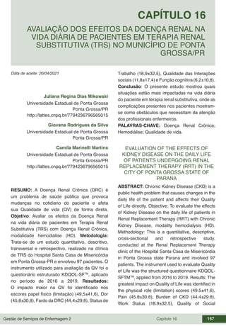Gestão de Serviços de Enfermagem 2 Capítulo 16 157
Data de aceite: 20/04/2021
CAPÍTULO 16
DOI 10.22533/at.ed.00000000000
AVALIAÇÃO DOS EFEITOS DA DOENÇA RENAL NA
VIDA DIÁRIA DE PACIENTES EM TERAPIA RENAL
SUBSTITUTIVA (TRS) NO MUNICÍPIO DE PONTA
GROSSA/PR
Juliana Regina Dias Mikowski
Universidade Estadual de Ponta Grossa
Ponta Grossa/PR
http://lattes.cnpq.br/7794236796565015
Giovana Rodrigues da Silva
Universidade Estadual de Ponta Grossa
Ponta Grossa/PR
Camila Marinelli Martins
Universidade Estadual de Ponta Grossa
Ponta Grossa/PR
http://lattes.cnpq.br/7794236796565015
RESUMO: A Doença Renal Crônica (DRC) é
um problema de saúde pública que provoca
mudanças no cotidiano do paciente e afeta
sua Qualidade de vida (QV) de forma direta.
Objetivo: Avaliar os efeitos da Doença Renal
na vida diária de pacientes em Terapia Renal
Substitutiva (TRS) com Doença Renal Crônica,
modalidade hemodiálise (HD). Metodologia:
Trata-se de um estudo quantitativo, descritivo,
transversal e retrospectivo, realizado na clínica
de TRS do Hospital Santa Casa de Misericórdia
em Ponta Grossa-PR e envolveu 97 pacientes. O
instrumento utilizado para avaliação da QV foi o
questionário estruturado KDQOL-SFTM
, aplicado
no período de 2016 a 2019. Resultados:
O impacto maior na QV foi identificado nos
escores papel físico (limitação) (49,5±41,6), Dor
(45,8±30,8), Fardo da DRC (44,4±29,8), Status de
Trabalho (18,9±32,5), Qualidade das Interações
sociais (11,8±17,4) e Função cognitiva (6,2±10,8).
Conclusão: O presente estudo mostrou quais
situações estão mais impactadas na vida diária
do paciente em terapia renal substitutiva, onde as
complicações presentes nos pacientes mostram-
se como obstáculos que necessitam da atenção
dos profissionais enfermeiros.
PALAVRAS-CHAVE: Doença Renal Crônica;
Hemodiálise; Qualidade de vida.
EVALUATION OF THE EFFECTS OF
KIDNEY DISEASE ON THE DAILY LIFE
OF PATIENTS UNDERGOING RENAL
REPLACEMENT THERAPY (RRT) IN THE
CITY OF PONTA GROSSA STATE OF
PARANA
ABSTRACT: Chronic Kidney Disease (CKD) is a
public health problem that causes changes in the
daily life of the patient and affects their Quality
of Life directly. Objective: To evaluate the effects
of Kidney Disease on the daily life of patients in
Renal Replacement Therapy (RRT) with Chronic
Kidney Disease, modality hemodialysis (HD).
Methodology: This is a quantitative, descriptive,
cross-sectional and retrospective study,
conducted at the Renal Replacement Therapy
clinic of the Hospital Santa Casa de Misericórdia
in Ponta Grossa state Parana and involved 97
patients. The instrument used to evaluate Quality
of Life was the structured questionnaire KDQOL-
SFTMTM
, applied from 2016 to 2019. Results: The
greatest impact on Quality of Life was identified in
the physical role (limitation) scores (49.5±41.6),
Pain (45.8±30.8), Burden of CKD (44.4±29.8),
Work Status (18.9±32.5), Quality of Social
 