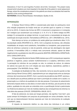 Gestão de Serviços de Enfermagem 2 Capítulo 16 158
Interactions (11.8±17.4) and Cognitive Function (6.2±10.8). Conclusion: The present study
showed which situations are most impacted in the daily life of the patient in renal replacement
therapy, where the complications present in the patients are shown as obstacles that need the
attention of the nursing professionals.
KEYWORDS: Chronic Renal Disease; Hemodialysis; Quality of Life.
INTRODUÇÃO
A Doença Renal Crônica (DRC) é caracterizada pela lesão do parênquima renal
e/ou redução progressiva da função renal por um período igual ou superior a 3 meses
(JU et al.,2012). A maioria das formas da DRC é irreversível e progressiva e é composta
de 5 estágios que caracterizam sua evolução (I, II, III, IV e V). O último estágio da DRC
(estágio V) corresponde ao estágio terminal, no qual ocorre a necessidade de terapia de
substituição da função renal (Ex. Hemodiálise) (LÓPEZ et al., 2011; ONUIGBO et al., 2014).
Esta doença se tornou um problema de saúde global que atualmente afeta 11,5%
da população adulta (RICARDO et al., 2015). Com o progresso da doença, são utilizadas
modalidades de terapia renal substitutiva, hemodiálise ou transplante, para proporcionar
alívio de sintomas e preservar a vida do paciente, ainda que tais abordagens não sejam
curativas. A hemodiálise (HD) é o método mais comumente utilizado, apesar de afetar
negativamente a qualidade de vida (QV) do paciente (BASTOS, BREGNAN e KIRSZTAJIN,
2010; CAVALCANTI,2013).
A Organização Mundial de Saúde (OMS) destaca que a QV é composta por aspectos
positivos e negativos, possui carácter multidimensional e é subjetiva, definindo-a como
“a percepção do indivíduo de sua posição na vida, no contexto da cultura, do sistema
de valores nos quais ele vive e em relação aos seus objetivos, expectativas, padrões e
preocupações” (The WHOQOL Group, 1995).
A avaliação da Qualidade de Vida, não raramente, torna-se assunto quando se fala
sobre Doença Renal Crônica (DRC), especialmente por ser categorizada entre as doenças
crônicas não transmissíveis (DCNT). Com o aumento da prevalência das DCNT, acentuou-
se o desafio para as políticas públicas que visam a promoção do cuidado com a saúde, e a
preservação ou a melhora da qualidade de vida das pessoas. O processo do adoecimento
demonstra impacto direto na vida diária e no bem-estar do indivíduo, pois do ponto de vista
prático, qualidade de vida pode ser entendida como a quantificação formal e padronizada
na influência do adoecer por meio de medidas objetivas das consequências de sintomas na
vida diária das pessoas (CHILOF, CERQUEIRA e BALBI, 2017).
O fato de sobreviver, às vezes por longos períodos, não significa “viver bem”, pois
quase sempre há limitações com prejuízos da participação em várias atividades. Isso fez
com que se desenvolvessem técnicas especiais por meio de instrumentos de avaliação
(LAURENTI, 2003).
O impacto do tratamento dialítico na vida diária dos indivíduos é um critério
 