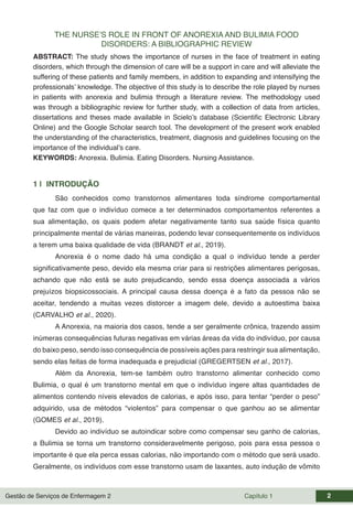 Gestão de Serviços de Enfermagem 2 Capítulo 1 2
THE NURSE’S ROLE IN FRONT OF ANOREXIA AND BULIMIA FOOD
DISORDERS: A BIBLIOGRAPHIC REVIEW
ABSTRACT: The study shows the importance of nurses in the face of treatment in eating
disorders, which through the dimension of care will be a support in care and will alleviate the
suffering of these patients and family members, in addition to expanding and intensifying the
professionals’ knowledge. The objective of this study is to describe the role played by nurses
in patients with anorexia and bulimia through a literature review. The methodology used
was through a bibliographic review for further study, with a collection of data from articles,
dissertations and theses made available in Scielo’s database (Scientific Electronic Library
Online) and the Google Scholar search tool. The development of the present work enabled
the understanding of the characteristics, treatment, diagnosis and guidelines focusing on the
importance of the individual’s care.
KEYWORDS: Anorexia. Bulimia. Eating Disorders. Nursing Assistance.
1 | INTRODUÇÃO
São conhecidos como transtornos alimentares toda síndrome comportamental
que faz com que o indivíduo comece a ter determinados comportamentos referentes a
sua alimentação, os quais podem afetar negativamente tanto sua saúde física quanto
principalmente mental de várias maneiras, podendo levar consequentemente os indivíduos
a terem uma baixa qualidade de vida (BRANDT et al., 2019).
Anorexia é o nome dado há uma condição a qual o indivíduo tende a perder
significativamente peso, devido ela mesma criar para si restrições alimentares perigosas,
achando que não está se auto prejudicando, sendo essa doença associada a vários
prejuízos biopsicossociais. A principal causa dessa doença é a fato da pessoa não se
aceitar, tendendo a muitas vezes distorcer a imagem dele, devido a autoestima baixa
(CARVALHO et al., 2020).
A Anorexia, na maioria dos casos, tende a ser geralmente crônica, trazendo assim
inúmeras consequências futuras negativas em várias áreas da vida do indivíduo, por causa
do baixo peso, sendo isso consequência de possíveis ações para restringir sua alimentação,
sendo elas feitas de forma inadequada e prejudicial (GREGERTSEN et al., 2017).
Além da Anorexia, tem-se também outro transtorno alimentar conhecido como
Bulimia, o qual é um transtorno mental em que o indivíduo ingere altas quantidades de
alimentos contendo níveis elevados de calorias, e após isso, para tentar “perder o peso”
adquirido, usa de métodos “violentos” para compensar o que ganhou ao se alimentar
(GOMES et al., 2019).
Devido ao indivíduo se autoindicar sobre como compensar seu ganho de calorias,
a Bulimia se torna um transtorno consideravelmente perigoso, pois para essa pessoa o
importante é que ela perca essas calorias, não importando com o método que será usado.
Geralmente, os indivíduos com esse transtorno usam de laxantes, auto indução de vômito
 