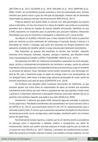 Gestão de Serviços de Enfermagem 2 Capítulo 16 165
(BETTONI et al., 2017; OLIVEIRA et al., 2016; ORLANDI et al., 2012; MARTINS et al.,
2005). Porém, em concordância quando analisado o nível de escolaridade, pois, estudos
mostram que quanto menor o grau de instrução da população, maiores são as demandas
relacionadas às doenças crônicas não transmissíveis (MALTA et al., 2017).
Pode-se observar que dentre todos os escores com alta percentagem de impacto
sobre a vida diária, um dos mais baixos foi o status de trabalho, que avalia se os pacientes
acreditam que a doença os impediu de exercer trabalho remunerado. Identificou-se que
a DRC representa um empecilho para os pacientes que procuram trabalhar, oferecendo
dificuldades para que se mantenham empregados e colaborem com a renda familiar.
Van Manen et al.(2003), indicaram que o maior impacto da HD sobre os pacientes
pode ser atribuído ao forte sentimento de sobrecarga e frustração devido à doença e à
dificuldade de manter o emprego, pois parte dos pacientes em terapia substitutiva não
apresenta condições de trabalhar devido à carga imposta pelo tratamento hemodialítico.
São frequentes as queixas dos pacientes no término das sessões, relatando
sintomas como fraqueza, mal-estar, náuseas, cansaço e câimbras, que dificultam ainda
mais a possibilidade de trabalho (LOPES, FUKUSHIMA, INOUYE et.al., 2014).
Os pacientes com DRC em tratamento hemodialítico necessitam de muita atenção,
apoio, carinho e compreensão principalmente dos familiares e amigos, sendo de extrema
importância, visto que possuem uma dependência física e emocional que surge no momento
no processo de adoecer. Suas interações sociais podem apresentar uma diminuição em
dias de HD, pois o tratamento exige um gasto de energia maior e por consequência, há
um desgaste físico. Além disso, a terapia exige descanso prolongado do corpo, sendo de
extrema importância uma rede de apoio (CONTENTE et al., 2018).
Os familiares são atingidos pelas mudanças decorrentes do tratamento, já que
precisam ajustar sua rotina diária às necessidades de apoio ao familiar que apresenta
insuficiência renal crônica, por este motivo a qualidade de vida, que significa o modo como
a doença e o tratamento influenciam a percepção individual, pode estar afetada não só no
paciente como também naqueles que estão à sua volta (SILVA et.al, 2020).
Geralmente, o paciente que possui DRC apresenta algumas restrições e prejuízos
no seu papel físico. Resultados semelhantes são apresentados em outros estudos como o
de LOPES et. al., (2014), que encontraram escore 41,05 e 37,12, respectivamente, para a
dimensão suporte físico. É comum que os pacientes apresentem limitações em decorrência
da doença para andar, correr, carregar peso, subir escadas, resultando assim, em um baixo
escore do papel físico.
Na dimensão de função cognitiva, é sabido que há um declínio devido à prevalência
de doenças como a hipertensão e diabetes mellitus e consequente uso diário de
medicamentos, fatores que podem acarretar prejuízos à função cognitiva por se tratar de
um grupo de risco (SILVA et al., 2017). Ademais, o processo de envelhecimento humano,
afeta não somente as funções corporais e físicas, mas também a função cognitiva, um dos
 