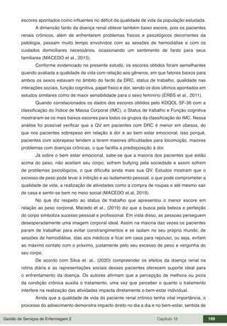 Gestão de Serviços de Enfermagem 2 Capítulo 16 166
escores apontados como influentes no déficit da qualidade de vida da população estudada.
A dimensão fardo da doença renal obteve também baixo escore, pois os pacientes
renais crônicos, além de enfrentarem problemas físicos e psicológicos decorrentes da
patologia, passam muito tempo envolvidos com as sessões de hemodiálise e com os
cuidados domiciliares necessários, ocasionando um sentimento de fardo para seus
familiares (MACEDO et al., 2015).
Conforme evidenciado no presente estudo, os escores obtidos foram semelhantes
quando avaliada a qualidade de vida com relação aos gêneros, em que fatores baixos para
ambos os sexos estavam no âmbito do fardo da DRC, status de trabalho, qualidade nas
interações sociais, função cognitiva, papel físico e dor, sendo os dois últimos apontados em
estudos similares como de maior sensibilidade para o sexo feminino (ERBS et al., 2011).
Quando correlacionados os dados dos escores obtidos pelo KDQOL SF-36 com a
classificação do Índice de Massa Corporal (IMC), o Status de trabalho e Função cognitiva
mostraram-se os mais baixos escores para todos os grupos da classificação do IMC. Nessa
análise foi possível verificar que a QV em pacientes com DRC é menor em obesos, do
que nos pacientes sobrepeso em relação à dor e ao bem estar emocional, isso porquê,
pacientes com sobrepeso tendem a terem maiores dificuldades para locomoção, maiores
problemas com doenças crônicas, o que facilita a predisposição à dor.
Já sobre o bem estar emocional, sabe-se que a maioria dos pacientes que estão
acima do peso, não aceitam seu corpo, sofrem bullying pela sociedade e assim sofrem
de problemas psicológicos, o que dificulta ainda mais sua QV. Estudos mostram que o
excesso de peso pode levar à inibição e ao isolamento pessoal, o que pode comprometer a
qualidade de vida, a realização de atividades como a compra de roupas e até mesmo sair
de casa e sentir-se bem no meio social (MACEDO et.al, 2019).
No que diz respeito ao status de trabalho que apresentou o menor escore em
relação ao peso corporal, Macedo et al., (2019) diz que a busca pela beleza e perfeição
do corpo simboliza sucesso pessoal e profissional. Em vista disso, as pessoas perseguem
desesperadamente uma imagem corporal ideal. Assim na maioria das vezes os pacientes
param de trabalhar para evitar constrangimentos e se isolam no seu próprio mundo, de
sessões de hemodiálise, idas aos médicos e ficar em casa para repouso, ou seja, evitam
ao máximo contato com o próximo, justamente pelo seu excesso de peso e vergonha do
seu corpo.
De acordo com Silva et. al., (2020) compreender os efeitos da doença renal na
rotina diária e as representações sociais desses pacientes oferecem suporte ideal para
o enfrentamento da doença. Os autores afirmam que a percepção de melhora ou piora
da condição crônica auxilia o tratamento, uma vez que perceber o quanto o tratamento
interfere na realização das atividades impacta diretamente o bem-estar individual.
Ainda que a qualidade de vida do paciente renal crônico tenha vital importância, o
processo do adoecimento demonstra impacto direto no dia a dia e no bem-estar, sentida de
 