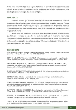 Gestão de Serviços de Enfermagem 2 Capítulo 16 167
forma única e individual por cada sujeito. As formas de enfrentamento dependem que se
tenham recursos de apoio psíquicos e físicos disponíveis ao paciente, para que haja uma
construção e ressignificação das novas condições.
CONCLUSÃO
Podemos concluir que pacientes com DRC em tratamento hemodialítico possuem
importantes alterações da doença refletindo na sua vida diária em vários aspectos. Fatores
estes que não afetam em grandes proporções a qualidade de vida do paciente, mas que
podem delinear ações voltadas a cada item específico, mantendo seu bem-estar geral ao
longo ao tratamento.
Muitas situações estão mais impactadas na vida diária do paciente em terapia renal
substitutiva e complicações presentes nos pacientes ao longo do tratamento mostram-se
como obstáculos que necessitam da atenção dos profissionais de saúde e dos vínculos
afetivos, delineando ações específicas a cada problema encontrado com vistas à melhora
da qualidade de vida dos mesmos.
REFERÊNCIAS
BASTOS, MG, BREGMAN, R, KIRSZTAJN, GM. Doença renal crônica: frequente e grave, mas também
prevenível e tratável. Rev Assoc Med Bras 2010; 56(2): 248-53;
BETTONI, L. C.; OTTAVIANI, A. C.; ORLANDI, F. S. Associação entre o autocuidado e a qualidade de
vida de pacientes com doença renal crônica. Revista Eletrônica de Enfermagem, v. 19, 28 nov. 2017;
CAVALCANTE, MCV, LAMY, ZC, LAMY FILHO, F, FRANÇA, AKTC, SANTOS, AM, THOMAZ, EBAF,
SILVA, AAM, SALGADO FILHO, N. Fatores associados à qualidade de vida em adultos do nordeste
brasileiro. J Bras Nefrol 2013;35(2):79-86;
CHILOF CLM, CERQUEIRA ATAR, BALBI AL.Qualidade de vida no tratamento da doença renal crônica:
um desafio. Braz. J. Nephrol. (J. Bras. Nefrol.) 2017;
CONTENTE SR et al. Rotina e qualidade de vida de usuários em terapia renal substitutiva. Rev.
SPAGESP, Ribeirão Preto, v. 19, n. 2, p. 81-93, 2018;
DUARTE PS, MIYAZAKI, MCOS, CICONELLI, RM, SESSO, R, Tradução e adaptação transcultural do
instrumento de avaliação de Qualidade de vida para pacientes renais crônicos (KDQOL-SFTM). Rev
Assoc Med Bras 2003; 49(4): 375-81;
DUARTE PS, CICONELL RM, SESSO R. Cultural adaptation and validation of the “Kidney Disease and
Quality of Life-Short Form (KDQOL-SF 1.3)” in Brazil. Braz JMed Biol Res 2005;38:261- 70;
ERBS GC, LUZ HA, DEBONI LM et al. A insuficiência renal crônica: A qualidade de vida e as questões
de gênero. Fundação pró rim, portal dos psicólogos online, psicologia-pt, 24-04-2011;
GORDIA, A. P. et al. Sociodemographic variables as determinant of the environment domain of quality
of life of adolescents. Cien Saude Colet. v. 14, n. 6, p. 2261-2268, 2009;
 
