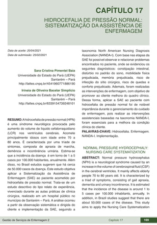 Gestão de Serviços de Enfermagem 2 Capítulo 17 169
Data de aceite: 20/04/2021
CAPÍTULO 17
DOI 10.22533/at.ed.00000000000
HIDROCEFALIA DE PRESSÃO NORMAL:
SISTEMATIZAÇÃO DA ASSISTÊNCIA DE
ENFERMAGEM
Data de submissão: 25/02/2021
Sara Cristina Pimentel Baia
Universidade do Estado do Pará (UEPA)
Santarém – Pará
http://lattes.cnpq.br/4541960771886190
Irineia de Oliveira Bacelar Simplício
Universidade do Estado do Pará (UEPA)
Santarém – Pará
http://lattes.cnpq.br/6339154739248101
RESUMO:Ahidrocefaliadepressãonormal(HPN)
é uma síndrome neurológica provocada pelo
aumento do volume de líquido cefalorraquidiano
(LCR) nos ventrículos cerebrais. Acomete
principalmente idosos com idade entre 70 a
80 anos. É caracterizada por uma tríade de
sintomas, composta de apraxia de marcha,
demência e incontinência urinária. Estima-se
que a incidência da doença é em torno de 1 a 5
casos por 100.000 habitantes, anualmente. Além
disso, no Brasil estudos sugerem que há cerca
de 50.000 casos da doença. Este estudo objetiva
aplicar a Sistematização da Assistência de
Enfermagem (SAE) ao paciente acometido por
hidrocefalia de pressão normal. Trata-se de um
estudo descritivo do tipo relato de experiência,
vivenciado durante as aulas práticas de clínica
cirúrgica, realizado em um hospital público no
município de Santarém – Pará. A análise ocorreu
a partir da observação sistemática e dirigida do
cliente e implementação da SAE, seguindo a
taxonomia North American Nursing Diagnosis
Association (NANDA-I). Com base nas etapas da
SAE foi possível observar e relacionar problemas
encontrados no paciente, onde se evidenciou os
seguintes diagnósticos: constipação intestinal,
distúrbio no padrão do sono, mobilidade física
prejudicada, memória prejudicada, risco de
infecção do sítio cirúrgico, risco de quedas e
conforto prejudicado. Ademais, foram realizadas
as intervenções de enfermagem, com objetivo de
promover ao cliente melhora do quadro clínico.
Dessa forma, aplicar a SAE ao paciente com
hidrocefalia de pressão normal foi de notável
importância durante o gerenciamento do cuidado
de enfermagem, pois realizar as intervenções
assistenciais baseadas na taxonomia NANDA-I,
foram essenciais para a melhora da condição
clínica do cliente.
PALAVRAS-CHAVE: Hidrocefalia. Enfermagem.
NANDA-I. Implementação.
NORMAL PRESSURE HYDROCEPHALY:
NURSING CARE SYSTEMATIZATION
ABSTRACT: Normal pressure hydrocephalus
(NPH) is a neurological syndrome caused by an
increase in the volume of cerebrospinal fluid (CSF)
in the cerebral ventricles. It mainly affects elderly
people 70 to 80 years old. It is characterized by
a triad of symptoms, consisting of gait apraxia,
dementia and urinary incontinence. It is estimated
that the incidence of the disease is around 1 to
5 cases per 100.000 inhabitants, annually. In
addition, in Brazil studies suggest that there are
about 50.000 cases of the disease. This study
aims to apply the Nursing Care Systematization
 