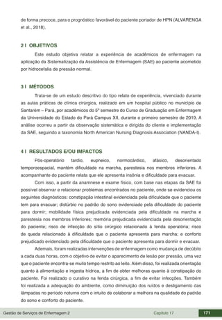 Gestão de Serviços de Enfermagem 2 Capítulo 17 171
de forma precoce, para o prognóstico favorável do paciente portador de HPN (ALVARENGA
et al., 2018).
2 | OBJETIVOS
Este estudo objetiva relatar a experiência de acadêmicos de enfermagem na
aplicação da Sistematização da Assistência de Enfermagem (SAE) ao paciente acometido
por hidrocefalia de pressão normal.
3 | MÉTODOS
Trata-se de um estudo descritivo do tipo relato de experiência, vivenciado durante
as aulas práticas de clínica cirúrgica, realizado em um hospital público no município de
Santarém – Pará, por acadêmicos do 5º semestre do Curso de Graduação em Enfermagem
da Universidade do Estado do Pará Campus XII, durante o primeiro semestre de 2019. A
análise ocorreu a partir da observação sistemática e dirigida do cliente e implementação
da SAE, seguindo a taxonomia North American Nursing Diagnosis Association (NANDA-I).
4 | RESULTADOS E/OU IMPACTOS
Pós-operatório tardio, eupneico, normocárdico, afásico, desorientado
temporoespacial, mantém dificuldade na marcha, parestesia nos membros inferiores. A
acompanhante do paciente relata que ele apresenta insônia e dificuldade para evacuar.
Com isso, a partir da anamnese e exame físico, com base nas etapas da SAE foi
possível observar e relacionar problemas encontrados no paciente, onde se evidenciou os
seguintes diagnósticos: constipação intestinal evidenciada pela dificuldade que o paciente
tem para evacuar; distúrbio no padrão do sono evidenciado pela dificuldade do paciente
para dormir; mobilidade física prejudicada evidenciada pela dificuldade na marcha e
parestesia nos membros inferiores; memória prejudicada evidenciada pela desorientação
do paciente; risco de infecção do sítio cirúrgico relacionado à ferida operatória; risco
de queda relacionado à dificuldade que o paciente apresenta para marcha; e conforto
prejudicado evidenciado pela dificuldade que o paciente apresenta para dormir e evacuar.
Ademais, foram realizadas intervenções de enfermagem como mudança de decúbito
a cada duas horas, com o objetivo de evitar o aparecimento de lesão por pressão, uma vez
que o paciente encontra-se muito tempo restrito ao leito. Além disso, foi realizada orientação
quanto à alimentação e ingesta hídrica, a fim de obter melhoras quanto à constipação do
paciente. Foi realizado o curativo na ferida cirúrgica, a fim de evitar infecções. Também
foi realizada a adequação do ambiente, como diminuição dos ruídos e desligamento das
lâmpadas no período noturno com o intuito de colaborar a melhora na qualidade do padrão
do sono e conforto do paciente.
 