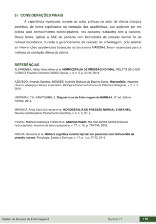 Gestão de Serviços de Enfermagem 2 Capítulo 17 172
5 | CONSIDERAÇÕES FINAIS
A experiência vivenciada durante as aulas práticas no setor de clínica cirúrgica
contribuiu de forma significativa na formação dos acadêmicos, que puderam por em
prática seus conhecimentos teórico-práticos, nos cuidados realizados com o paciente.
Dessa forma, aplicar a SAE ao paciente com hidrocefalia de pressão normal foi de
notável importância durante o gerenciamento do cuidado de enfermagem, pois realizar
as intervenções assistenciais baseadas na taxonomia NANDA-I, foram essenciais para a
melhora da condição clínica do cliente.
REFERÊNCIAS
ALVARENGA, Nádia Vieira Alves et al. HIDROCEFALIA DE PRESSÃO NORMAL: RELATO DE CASO
CLÍNICO. Revista Científica FAGOC-Saúde, v. 3, n. 2, p. 53-55, 2018.
AZEVEDO, Amanda Santana; MENDES, Nathália Barbosa do Espírito Santo. Hidrocefalia: Aspectos
clínicos, etiologia e fatores associados. Biológica-Caderno do Curso de Ciências Biológicas, v. 2, n. 1,
2019.
HERDMAN, T.H; KAMITSURU, S. Diagnósticos de Enfermagem da NANDA-I. 11ª ed. Editora
Artmed, 2018.
MIRANDA, Anna Clara Correa de et al. HIDROCEFALIA DE PRESSÃO NORMAL E INFANTIL.
Revista Interdisciplinar Pensamento Científico, v. 5, n. 5, 2019.
PEDRO, Matheus Kahakura Franco et al. Salomón Hakim: the man behind normal pressure
hydrocephalus. Arquivos de neuro-psiquiatria, v. 77, n. 10, p. 746-748, 2019.
ROCHA, Samanta et al. Melhora cognitiva durante tap test em pacientes com hidrocefalia de
pressão normal. Psicologia, Saúde e Doenças, v. 17, n. 1, p. 67-73, 2016
 