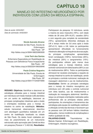 Gestão de Serviços de Enfermagem 2 Capítulo 18 173
Data de aceite: 20/04/2021
CAPÍTULO 18
DOI 10.22533/at.ed.00000000000
MANEJO DO INTESTINO NEUROGÊNICO POR
INDIVÍDUOS COM LESÃO DA MEDULA ESPINHAL
Data de submissão: 04/02/2021
Nicole Azevedo Alvarez
Universidade de São Paulo, Escola de
Enfermagem
São Paulo - SP
http://lattes.cnpq.br/3064188253963026
Lívia Tech dos Santos
Enfermeira Especialista em Reabilitação de
Pessoas com Deficiência Física Incapacitante
São Paulo – SP
http://lattes.cnpq.br/3502324196550946
Paula Cristina Nogueira
Universidade de São Paulo, Escola de
Enfermagem
São Paulo, SP
http://lattes.cnpq.br/5641711245974990
RESUMO: Objetivos: Identificar e descrever as
estratégias utilizadas para o manejo intestinal
por indivíduos com lesão medular (LM) atendidos
em um centro de reabilitação, descrever as
principais complicações intestinais após a lesão
e orientações recebidas para o manejo do
intestino no centro de reabilitação. Métodos:
estudo transversal, observacional, descritivo
com abordagem quantitativa realizado em um
centro de reabilitação localizado na cidade
de São Paulo. Os dados foram coletados por
meio do preenchimento de um instrumento
estruturado após aprovação pelo Comitê de ética
em pesquisa (Parecer n° 3.402.56). Resultados:
Participaram da pesquisa 10 indivíduos, sendo
a maioria do sexo masculino (70%), com idade
média de 39 anos (DP=16,37), casados (50%)
e com segundo grau completo de escolaridade
(70%), apresentando diferentes etiologias da
LM e tempo médio de 2,6 anos após a lesão
(DP=2,11). Após a LM, todos os participantes
apresentaram dificuldade no funcionamento
intestinal e alteração na frequência de evacuação.
As principais complicações apresentadas
foram constipação (100%), hemorróidas (20%),
dor intestinal (20%) e sangramentos (10%).
Os participantes utilizam pelo menos duas
estratégias para o manejo intestinal, como
controle nutricional com dieta laxativa (90%) e uso
de medicamentos (80%). Todos os participantes
afirmaram ter recebido orientações a respeito do
manejo intestinal no centro de reabilitação, sendo
as principais o controle nutricional, realização de
massagem abdominal e uso de medicamentos.
Conclusões: Dentre as principais estratégias
para o manejo do intestino neurogênico por
indivíduos com LM estão o controle nutricional
com dieta laxativa, uso de medicamentos e
realização de massagens abdominal. Identifica-
seque as principais orientações realizadas pelos
profissionais são as principais citadas pelos
participantes. As orientações e treinamentos das
estratégias pela equipe de reabilitação viabilizam
a utilização correta das técnicas e favorecem que
as pessoas com LM tenham hábitos intestinais
adequados, menos incidência de complicações e
melhor qualidade de vida.
PALAVRAS-CHAVE: Traumatismos da
Medula Espinal, Enfermagem em Reabilitação,
Enfermagem, Intestino neurogênico.
 