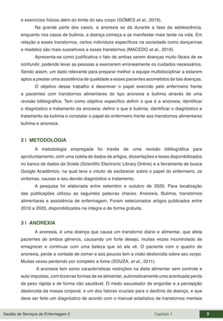 Gestão de Serviços de Enfermagem 2 Capítulo 1 3
e exercícios físicos além do limite do seu corpo (GOMES et al., 2019).
Na grande parte dos casos, a anorexia se dá durante a fase da adolescência,
enquanto nos casos de bulimia, a doença começa a se manifestar mais tarde na vida. Em
relação a esses transtornos, certos indivíduos específicos na sociedade como dançarinas
e modelos são mais suscetíveis a esses transtornos (MACEDO et al., 2019).
Apresenta-se como justificativa o fato de ambas serem doenças muito fáceis de se
confundir, podendo levar as pessoas a exercerem erroneamente os cuidados necessários.
Sendo assim, um dado relevante para preparar melhor a equipe multidisciplinar a estarem
aptos a prestar uma assistência de qualidade a esses pacientes acometidos de tais doenças.
O objetivo desse trabalho é descrever o papel exercido pelo enfermeiro frente
a pacientes com transtornos alimentares do tipo anorexia e bulimia através de uma
revisão bibliográfica. Tem como objetivo específico definir o que é a anorexia; identificar
o diagnóstico e tratamento da anorexia; definir o que é bulimia; identificar o diagnóstico e
tratamento da bulimia e constatar o papel do enfermeiro frente aos transtornos alimentares
bulimia e anorexia.
2 | METODOLOGIA
A metodologia empregada foi través de uma revisão bibliográfica para
aprofundamento, com uma coleta de dados de artigos, dissertações e teses disponibilizados
no banco de dados da Scielo (Scientific Electronic Library Online) e a ferramenta de busca
Google Acadêmico, na qual teve o intuito de esclarecer sobre o papel do enfermeiro, os
sintomas, causas e seu devido diagnóstico e tratamento.
A pesquisa foi elaborada entre setembro e outubro de 2020. Para localização
das publicações utilizou as seguintes palavras chaves: Anorexia, Bulimia, transtornos
alimentares e assistência de enfermagem. Foram selecionados artigos publicados entre
2010 a 2020, disponibilizados na integra e de forma gratuita.
3 | ANOREXIA
A anorexia, é uma doença que causa um transtorno diário e alimentar, que afeta
pacientes de ambos gêneros, causando um forte desejo, muitas vezes incontrolado de
emagrecer e continuar com uma beleza que só ela vê. O paciente com o quadro de
anorexia, perde a vontade de comer e aos poucos tem a visão destorcida sobre seu corpo.
Muitas vezes perdendo por completo a fome (SOUZA, et al., 2011).
A anorexia tem como características restrições na dieta alimentar sem controle e
auto impostas, com bizarras formas de se alimentar, automaticamente uma acentuada perda
de peso rápida e de forma não saudável. O medo assustador de engordar e a percepção
destorcida da massa corporal, e um dos fatores cruciais para o declínio da doença, e que
deve ser feito um diagnóstico de acordo com o manual estatístico de transtornos mentais
 