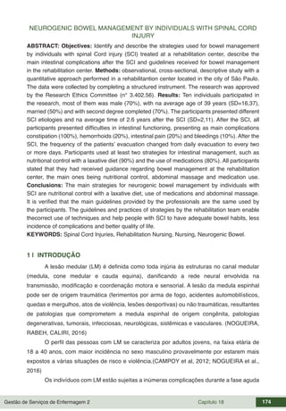 Gestão de Serviços de Enfermagem 2 Capítulo 18 174
NEUROGENIC BOWEL MANAGEMENT BY INDIVIDUALS WITH SPINAL CORD
INJURY
ABSTRACT: Objectives: Identify and describe the strategies used for bowel management
by individuals with spinal Cord injury (SCI) treated at a rehabilitation center, describe the
main intestinal complications after the SCI and guidelines received for bowel management
in the rehabilitation center. Methods: observational, cross-sectional, descriptive study with a
quantitative approach performed in a rehabilitantion center located in the city of São Paulo.
The data were collected by completing a structured instrument. The research was approved
by the Research Ethics Committee (n° 3.402.56). Results: Ten individuals participated in
the research, most of them was male (70%), with na average age of 39 years (SD=16,37),
married (50%) and with second degree completed (70%). The participants presented different
SCI etiologies and na average time of 2.6 years after the SCI (SD=2,11). After the SCI, all
participants presented difficulties in intestinal functioning, presenting as main complications
constipation (100%), hemorrhoids (20%), intestinal pain (20%) and bleedings (10%). After the
SCI, the frequency of the patients’ evacuation changed from daily evacuation to every two
or more days. Participants used at least two strategies for intestinal management, such as
nutritional control with a laxative diet (90%) and the use of medications (80%). All participants
stated that they had received guidance regarding bowel management at the rehabilitation
center, the main ones being nutritional control, abdominal massage and medication use.
Conclusions: The main strategies for neurogenic bowel management by individuals with
SCI are nutritional control with a laxative diet, use of medications and abdominal massage.
It is verified that the main guidelines provided by the professionals are the same used by
the participants. The guidelines and practices of strategies by the rehabilitation team enable
thecorrect use of techniques and help people with SCI to have adequate bowel habits, less
incidence of complications and better quality of life.
KEYWORDS: Spinal Cord Injuries, Rehabilitation Nursing, Nursing, Neurogenic Bowel.
1 | INTRODUÇÃO
A lesão medular (LM) é definida como toda injúria às estruturas no canal medular
(medula, cone medular e cauda equina), danificando a rede neural envolvida na
transmissão, modificação e coordenação motora e sensorial. A lesão da medula espinhal
pode ser de origem traumática (ferimentos por arma de fogo, acidentes automobilísticos,
quedas e mergulhos, atos de violência, lesões desportivas) ou não traumáticas, resultantes
de patologias que comprometem a medula espinhal de origem congênita, patologias
degenerativas, tumorais, infecciosas, neurológicas, sistêmicas e vasculares. (NOGUEIRA,
RABEH, CALIRI, 2016)
O perfil das pessoas com LM se caracteriza por adultos jovens, na faixa etária de
18 a 40 anos, com maior incidência no sexo masculino provavelmente por estarem mais
expostos a várias situações de risco e violência.(CAMPOY et al, 2012; NOGUEIRA et al.,
2016)
Os indivíduos com LM estão sujeitas a inúmeras complicações durante a fase aguda
 