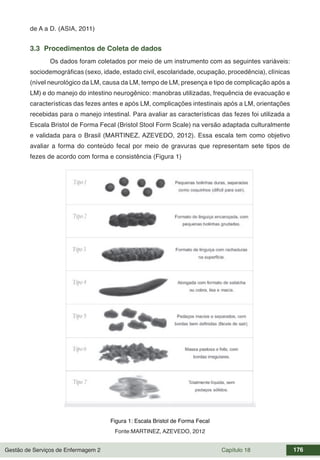 Gestão de Serviços de Enfermagem 2 Capítulo 18 176
de A a D. (ASIA, 2011)
3.3 Procedimentos de Coleta de dados
Os dados foram coletados por meio de um instrumento com as seguintes variáveis:
sociodemográficas (sexo, idade, estado civil, escolaridade, ocupação, procedência), clínicas
(nível neurológico da LM, causa da LM, tempo de LM, presença e tipo de complicação após a
LM) e do manejo do intestino neurogênico: manobras utilizadas, frequência de evacuação e
características das fezes antes e após LM, complicações intestinais após a LM, orientações
recebidas para o manejo intestinal. Para avaliar as características das fezes foi utilizada a
Escala Bristol de Forma Fecal (Bristol Stool Form Scale) na versão adaptada culturalmente
e validada para o Brasil (MARTINEZ, AZEVEDO, 2012). Essa escala tem como objetivo
avaliar a forma do conteúdo fecal por meio de gravuras que representam sete tipos de
fezes de acordo com forma e consistência (Figura 1)
Figura 1: Escala Bristol de Forma Fecal
Fonte:MARTINEZ, AZEVEDO, 2012
 