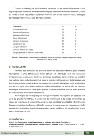 Gestão de Serviços de Enfermagem 2 Capítulo 18 179
Quanto às orientações e treinamentos recebidos por profissionais de saúde, todos
os participantes afirmaram ter recebido orientações a respeito do manejo intestinal (Tabela
2), sendo as mais frequentes o controle nutricional com dietas ricas em fibras, realização
de massagem abdominal e uso de medicamentos.
Orientação % n
Controle nutricional 100 10
Uso de medicamentos 70 7
Massagem abdominal 70 7
Toque dígito-digital 40 4
Manobra de Valsava 30 3
Uso de laxativos 20 2
Lavagem intestinal 10 1
Extração manual das fezes 10 1
Posição sentada ou inclinada para frente 10 1
Tabela 2: Orientações e treinamentos recebidos pelos participantes da pesquisa para o manejo
intestinal. São Paulo, 2020.
5 | CONCLUSÃO
Por meio dos resultados do presente estudo foi possível evidenciar que o intestino
neurogênico é uma complicação muito comum em indivíduos com LM causando,
principalmente, constipação. Dentre as principais estratégias para o manejo do intestino
neurogênico pelos indivíduos com LM estão o controle nutricional com dieta laxativa, uso
de medicamentos e a realização de massagens abdominais. Além disso, pode-se identificar
que as principais orientações realizadas pelos profissionais de saúde são as mesmas
estratégias mais utilizadas pelos participantes: controle nutricional, uso de medicamentos
e a realização de massagens abdominais.
A orientação de estratégias para manejo do intestino neurogênico em pessoas com
LM é de grande importância. A assistência da enfermagem e de outros profissionais da
equipe de reabilitação é fundamental, uma vez que ao realizar orientações e treinamentos
dessas estratégias viabilizam a utilização correta e favorecem que as pessoas com lesão
medular tenham hábitos intestinais adequados, menor incidência de complicações e uma
melhor qualidade de vida.
REFERÊNCIAS
AWAD, R.A. Neurogenic bowel dysfunction in patients with spinal Cord injury,
myelomeningocele, multiplesclerosis and Parkinson’s disease. World J Gastroenterol, v. 17, n. 46,
p. 5035-5048, 2011.
 