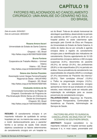 Gestão de Serviços de Enfermagem 2 Capítulo 19 181
Data de aceite: 20/04/2021
CAPÍTULO 19
DOI 10.22533/at.ed.00000000000
FATORES RELACIONADOS AO CANCELAMENTO
CIRÚRGICO: UMA ANÁLISE DO CENÁRIO NO SUL
DO BRASIL
Data de submissão: 08/03/2021
Rosana Amora Ascari
Universidade do Estado de Santa Catarina
Udesc
Chapecó – SC, Brasil
http://lattes.cnpq.br/8370937052810368
Bruna Fontana
Cooperativa de Trabalho Médico – Unimed
Videira
Videira – SC, Brasil
http://lattes.cnpq.br/5458432203471598
Daiana dos Santos Pizzolato
Associação Lenoir Vargas Ferreira/Hospital
Regional do Oeste – AHLVF/HRO
Chapecó - SC, Brasil
http://lattes.cnpq.br/3278434570097595
Clodoaldo Antônio de Sá
Universidade Comunitária da Região de
Chapecó. Coordenador do Programa de
Pós-Graduação Stricto Sensu em Ciências da
Saúde da Unochapecó
Chapecó- SC, Brasil
http://lattes.cnpq.br/1097555555213809
RESUMO: O cancelamento cirúrgico é um
importante indicador de qualidade do serviço
hospitalar por ser, na maioria das vezes, evitável
e incidir desfavoravelmente para o paciente/
família e ao serviço de saúde. Este estudo
objetivou caracterizar os fatores determinantes
de cancelamento cirúrgico em um hospital no
sul do Brasil. Trata-se de estudo transversal de
abordagem quantitativa, desenvolvido no período
de setembro de 2017 a junho de 2018 em um
hospital público no oeste catarinense após
aprovação pelo Comitê de Ética em Pesquisa
da Universidade do Estado de Santa Catarina. A
coleta de dados deu-se por consulta à agenda
cirúrgica diária e registro do cancelamento
cirúrgico para a identificação dos indicadores de
cancelamento. Ocorreu agendamento de 10.125
procedimentos cirúrgicos eletivos e 459 cirurgias
suspensas (4,5%), decorrentes do paciente
(45,3%), do serviço (31,9%), dos profissionais
(20,8%) e não especificados (2%) no período em
análise. Houve prevalência de cancelamento nas
especialidades de ortopedia (29,8%) e oncologia
(21,4%) decorrentes de “Paciente não internou”
(25,2%), “Sem condições clínicas” (13,9%)
e “Falha na programação cirúrgica (10,2%).
Embora o índice de cancelamento cirúrgico
apresenta-se menor do que sinalizado em outros
estudos, esse indicador pode ser reduzido pela
implantação de estratégias para as causas
preveníveis de cancelamento cirúrgico.
PALAVRAS-CHAVE: Segurança do Paciente,
Enfermagem Perioperatória, Continuidade de
Assistência ao Paciente, Administração de
Serviços de Saúde.
FACTORS RELATED TO SURGICAL
CANCELLATION: AN ANALYSIS OF THE
SCENARIO IN SOUTHERN BRAZIL
ABSTRACT: Surgical cancellation is na
importante indicator of hospital servisse quality
because it is, in most cases, preventable and
 