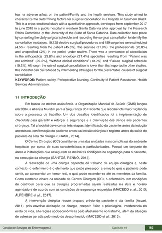 Gestão de Serviços de Enfermagem 2 Capítulo 19 182
has na adverse affect on the patient/Family and the health servisse. This study aimed to
characterize the determining factors for surgical cancellation in a hospital in Southern Brazil.
This is a cross-sectional study with a quantitative approach, developed from september 2017
to june 2018 in a public hospital in westwrn Santa Catarina after approval by the Research
Ethics Committee of the University of the State of Santa Catarina. Data collection took place
by consulting the daily surgical schedule and recording the surgical cancellation to identify the
cancellation incidators. 10,125 elective surgical procedures and 459 surgeries were scheduled
(4.5%), resulting from the patient (45.3%), the servisse (31.9%), the professionals (20.8%)
and unspecified (2%) in the period under review. There was a prevalence of cancellation
in the orthopedics (29.8%) and oncology (21.4%) specialties resulting from “Patient was
not admitted” (25.2%), “Without clinical conditions” (13.9%) and “Failure surgical schedule
(10.2%). Although the rate of surgical cancellation is lower than that reported in other studies,
this indicator can be reduced by imlementing strategies for the preventable causes of surgical
cancellation
KEYWORDS: Patient safety, Perioperative Nursing, Continuity of Patient Assistance, Health
Services Administration.
1 | INTRODUÇÃO
Em busca de melhor assistência, a Organização Mundial da Saúde (OMS) lançou
em 2004, a Aliança Mundial para a Segurança do Paciente que recomenda maior vigilância
sobre o processo de trabalho. Um dos desafios identificados foi a implementação de
checklists para garantir e reforçar a segurança e a diminuição dos danos aos pacientes
cirúrgicos. Tal checklist deve conter três etapas: identificação do paciente antes da indução
anestésica, confirmação do paciente antes da incisão cirúrgica e registro antes da saída do
paciente da sala de cirurgia (BRASIL, 2014).
O Centro Cirúrgico (CC) constitui-se uma das unidades mais complexas do ambiente
hospitalar por conta de suas características e particularidades. Possui um conjunto de
áreas e instalações que assegurem as melhores condições de segurança para o paciente,
na execução da cirurgia (SANTOS, RENNÓ, 2013).
A realização de uma cirurgia depende do trabalho da equipe cirúrgica e, neste
contexto, o enfermeiro é o elemento que pode pressupor a emoção que o paciente pode
sentir, ao apresentar um temor real, o qual pode estender-se até os membros da família.
Como elemento chave na unidade de Centro Cirúrgico (CC), o enfermeiro tem condições
de contribuir para que as cirurgias programadas sejam realizadas na data e horário
agendado e de acordo com as condições de segurança requeridas (MACEDO et al., 2013;
ALPENDRE et al., 2017).
A intervenção cirúrgica requer preparo prévio do paciente e da família (Ascari,
2014), pois envolve aceitação da cirurgia, preparo físico e psicológico, interferência no
estilo de vida, alterações socioeconômicas pelo afastamento no trabalho, além da situação
de estresse gerada pelo medo do desconhecido (MACEDO et al., 2013).
 