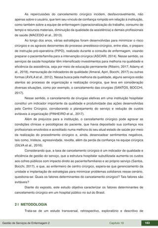 Gestão de Serviços de Enfermagem 2 Capítulo 19 183
As repercussões do cancelamento cirúrgico incidem, desfavoravelmente, não
apenas sobre o usuário, que tem seu vínculo de confiança rompido em relação à instituição,
como também sobre a equipe de enfermagem (operacionalização do trabalho, consumo de
tempo e recursos materiais, diminuição da qualidade da assistência) e demais profissionais
de saúde (MACEDO et al., 2013).
Ao longo dos anos, várias estratégias foram desenvolvidas para minimizar o risco
cirúrgico e os agravos decorrentes do processo anestésico-cirúrgico, entre elas, o preparo
de instrução pré-operatória (PIPO), realizado durante a consulta de enfermagem, visando
preparar o paciente/família para a intervenção cirúrgica (ASCARI, 2014). Nesse sentido, os
serviços de saúde hospitalar têm intensificado investimentos para melhoria na qualidade e
eficiência da assistência, seja por meio de educação permanente (Ribeiro, 2017; Adamy et
al., 2018), mensuração de indicadores de qualidade (Amaral, Apiri, Bocchi, 2017) ou outras
formas (ÁVILA et al., 2012). Nessa busca pela melhoria da qualidade, alguns serviços estão
atentos ao processo de organização e realização cirúrgica, que leva em consideração
diversas situações, como por exemplo, o cancelamento das cirurgias (SANTOS, BOCCHI,
2017).
Nesse sentido, o cancelamento de cirurgias eletivas em uma instituição hospitalar
constituí um indicador importante da qualidade e produtividade das ações desenvolvidas
pelo Centro Cirúrgico, corroborando o planejamento do serviço e redução de custos
evitáveis à organização (PINHEIRO et al., 2017).
Além de prejuízos para a instituição, o cancelamento cirúrgico pode agravar as
condições clínicas e psicológicas do paciente, que havia depositado sua confiança nos
profissionais envolvidos e acreditado numa melhora do seu atual estado de saúde por meio
da realização do procedimento cirúrgico e, ainda, desencadear sentimentos negativos,
tais como, tristeza, agressividade, revolta, além da perda da confiança na equipe cirúrgica
(SILVA et al., 2016).
Considerando que, a taxa de cancelamento cirúrgico é um indicador de qualidade e
eficiência de gestão do serviço, que a estrutura hospitalar subutilizada aumenta os custos
aos cofres públicos com impacto direto ao paciente/familiares e ao próprio serviço (Santos,
Bocchi, 2017), e que, ao enfermeiro de centro cirúrgico, espera-se que gerenciamento da
unidade e implantação de estratégias para minimizar problemas cotidianos nesse cenário,
questiona-se: Quais os fatores determinantes do cancelamento cirúrgico? Tais fatores são
evitáveis?
Diante do exposto, este estudo objetiva caracterizar os fatores determinantes de
cancelamento cirúrgico em um hospital público no sul do Brasil.
2 | METODOLOGIA
Trata-se de um estudo transversal, retrospectivo, exploratório e descritivo de
 