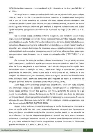 Gestão de Serviços de Enfermagem 2 Capítulo 1 4
(DSM-IV) também contando com uma classificação internacional de doenças (SOUZA, et
al., 2011).
Adoença tem um começo normalmente iniciado com um jejum rotineiro, sem qualquer
controle, como a falta de consumo de alimentos calóricos, e posteriormente avançando
com a falta de outros alimentos. As costelas e os osso dessas pessoas anoréxicas tem
características clássicas de desnutrição e seu peso cai drasticamente, causando em muitos
casos algumas doenças adicionais, por exemplo a alopecia, caracterizada pela queda
rápida de cabelo, pela pequena quantidade de nutrientes no corpo (FONTENELLE et al.,
2019).
Os exercícios físicos são feitos de forma exagerada, pelo transtorno visual do seu
corpo, causando cansaço excessivo e muitas vezes desmaios, devido a fraqueza e falta de
alimentação adequada. Também tomando medicamentos de forma descontrolada laxantes
e diuréticos. Qualquer ser humano pode contrair um transtorno, sendo ele nesse trabalho, o
alimentar. Mas no caso da anorexia, há pessoas e grupos, seja eles sociais ou profissionais
mais suscetíveis a desencadear essa doença, como: mulheres, adolescentes e as pessoas
que necessitam estar de acordo com a beleza imposta pela mídia (FONTENELLE et al.,
2019).
Os sintomas da anorexia são bem clássico em relação a doença: emagrecimento
rápido e exagerado, ansiedade aguda ao consumir alimentos calóricos, exercícios físicos
feitos de forma exagerada e sem controle, para fins de emagrecimento rápido, falas
depressivas sobre a condição do corpo, prostração, fadiga e cansaço em pequenas
quantidades de exercícios, lábios e pele seca a maior parte do dia, atraso ou a falta
completa de menstruação (para mulheres), diminuição aguda de libido nós homens assim
como disfunção erétil, desmaios constantes pela fraqueza do corpo, e isolamento de
amigos e parentes de forma acelerada (LADEIRA; COPPUS, 2016).
Além disso, outros sintomas também são encontrados, tendo em cada paciente,
uma diferença e reagindo de pessoa para pessoa. Também podem ser encontrados: Em
muitos casos, sentindo frio em dias quentes, sem febre, (pela falta de gordura no corpo
e pela má circulação), coração funcionando de forma irregular, seja lento ou acelerado
(arritmia cardíaca), intestino preso (constipação), inchaço corporal ou a sensação, frequente
alteração do sono (dormindo muito ou tendo insônia), músculos e ossos enfraquecidos pela
falta de nutrientes (LADEIRA; COPPUS, 2016).
Alguns outros sintomas comportamentais que a família tenha que se preocupar e
observar no dia a dia, tais eles como: a negação frequente para participar de encontros,
almoços e jantas em encontros de família, buscando sempre ingerir ou se alimentar de
forma afastada dos demais, alegando que já comeu ou está sem fome, comportamentos
obsessivos, como ingerir alimentos de uma cor somente ou de formas características que
ela quer, como alimentos arredondados ou quadrados somente. Síndrome do Pânico tem
que ser observados (LADEIRA; COPPUS, 2016).
 