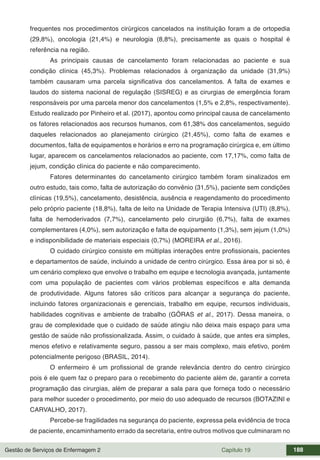 Gestão de Serviços de Enfermagem 2 Capítulo 19 188
frequentes nos procedimentos cirúrgicos cancelados na instituição foram a de ortopedia
(29,8%), oncologia (21,4%) e neurologia (8,8%), precisamente as quais o hospital é
referência na região.
As principais causas de cancelamento foram relacionadas ao paciente e sua
condição clínica (45,3%). Problemas relacionados à organização da unidade (31,9%)
também causaram uma parcela significativa dos cancelamentos. A falta de exames e
laudos do sistema nacional de regulação (SISREG) e as cirurgias de emergência foram
responsáveis por uma parcela menor dos cancelamentos (1,5% e 2,8%, respectivamente).
Estudo realizado por Pinheiro et al. (2017), apontou como principal causa de cancelamento
os fatores relacionados aos recursos humanos, com 61,38% dos cancelamentos, seguido
daqueles relacionados ao planejamento cirúrgico (21,45%), como falta de exames e
documentos, falta de equipamentos e horários e erro na programação cirúrgica e, em último
lugar, aparecem os cancelamentos relacionados ao paciente, com 17,17%, como falta de
jejum, condição clínica do paciente e não comparecimento.
Fatores determinantes do cancelamento cirúrgico também foram sinalizados em
outro estudo, tais como, falta de autorização do convênio (31,5%), paciente sem condições
clínicas (19,5%), cancelamento, desistência, ausência e reagendamento do procedimento
pelo próprio paciente (18,8%), falta de leito na Unidade de Terapia Intensiva (UTI) (8,8%),
falta de hemoderivados (7,7%), cancelamento pelo cirurgião (6,7%), falta de exames
complementares (4,0%), sem autorização e falta de equipamento (1,3%), sem jejum (1,0%)
e indisponibilidade de materiais especiais (0,7%) (MOREIRA et al., 2016).
O cuidado cirúrgico consiste em múltiplas interações entre profissionais, pacientes
e departamentos de saúde, incluindo a unidade de centro cirúrgico. Essa área por si só, é
um cenário complexo que envolve o trabalho em equipe e tecnologia avançada, juntamente
com uma população de pacientes com vários problemas específicos e alta demanda
de produtividade. Alguns fatores são críticos para alcançar a segurança do paciente,
incluindo fatores organizacionais e gerenciais, trabalho em equipe, recursos individuais,
habilidades cognitivas e ambiente de trabalho (GÖRAS et al., 2017). Dessa maneira, o
grau de complexidade que o cuidado de saúde atingiu não deixa mais espaço para uma
gestão de saúde não profissionalizada. Assim, o cuidado à saúde, que antes era simples,
menos efetivo e relativamente seguro, passou a ser mais complexo, mais efetivo, porém
potencialmente perigoso (BRASIL, 2014).
O enfermeiro é um profissional de grande relevância dentro do centro cirúrgico
pois é ele quem faz o preparo para o recebimento do paciente além de, garantir a correta
programação das cirurgias, além de preparar a sala para que forneça todo o necessário
para melhor suceder o procedimento, por meio do uso adequado de recursos (BOTAZINI e
CARVALHO, 2017).
Percebe-se fragilidades na segurança do paciente, expressa pela evidência de troca
de paciente, encaminhamento errado da secretaria, entre outros motivos que culminaram no
 