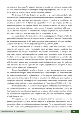 Gestão de Serviços de Enfermagem 2 Capítulo 19 189
cancelamento da cirurgia. Até mesmo a ausência de registro dos motivos do cancelamento
cirúrgico, são resultados preocupantes para a segurança do paciente, uma vez que não há
como gerenciar uma informação quando esta é desconhecida.
Na Unidade do Centro Cirúrgico em questão, os procedimentos agendados são
distribuídos nas sete salas cirúrgicas em dias da semana e horários previamente acordados.
Dessa forma, são realizadas, principalmente, cirurgias ortopédicas e oncológicas, na
maioria de porte médio. A clientela da especialidade médica de ortopedia constitui-se,
predominantemente, de pacientes idosos. Esta distribuição explica os achados deste
estudo, ou seja, a faixa etária com maior número de cirurgias canceladas (≥60 anos –
39,6%), há maior frequência de procedimentos cirúrgicos suspensos nas especialidades de
cirurgia ortopédica (29,8%), oncológica (21,4%) e neurológica (8,8%).
As causas de cancelamento cirúrgico relacionadas ao paciente reforçam achados de
pesquisa realizada em um hospital público no estado de São Paulo, em que o cancelamento
de cirurgias programadas, devido a eventos relacionados ao paciente foi responsável por
quase metade dos cancelamentos (48,33%) (SANTOS, BOCCHI, 2017).
O não comparecimento do paciente à cirurgia agendada e condição clínica
desfavorável surgiram, nesta investigação, como principais causas geradoras dos
cancelamentos das cirurgias relacionadas ao paciente. Normalmente, as cirurgias são
agendadas durante consulta ambulatorial, quando ocorre a avaliação clínica do paciente.
Contudo, como os agendamentos são realizados com antecedência, o paciente está
suscetível às mudanças em suas condições clínicas, o que pode inviabilizar o procedimento
cirúrgico. Outro aspecto a ser considerado nesta investigação, é que muitos dos pacientes
são moradores de cidades adjacentes ao hospital, dependentes de transporte de seus
municípios de origem para deslocamento.
Em um hospital público brasileiro, durante três anos de acompanhamento acerca
do cancelamento cirúrgico, a frequência de cirurgias canceladas pelo não comparecimento
do paciente representou 26,3% (Rangel et al., 2019), resultado semelhante ao encontrado
nesta pesquisa. Independente do motivo do cancelamento, tal situação gera prejuízos à
instituição, sendo que grande parte dos cancelamentos poderiam ter sido evitados como
sinaliza o estudo realizado em um hospital público de Pernambuco (RANGEL et al, 2019).
Em estudo sobre taxa de cancelamento cirúrgico em um hospital universitário público,
as causas relacionadas ao não comparecimento do paciente representaram 10,51% do
total das cirurgias canceladas; enquanto que as causas relacionadas à condição clínica
do paciente foram responsáveis pela suspensão de 4,29% dos procedimentos cirúrgicos
(PINHEIRO et al, 2017).
Um aspecto que merece destaque são os cancelamentos originados por erros na
programação cirúrgica (10,2%), como por exemplo, o excesso de agendamentos para o
mesmo dia, não prevendo atrasos e outros contratempos. Por se tratar de hospital, campo
de prática para o ensino, onde os estudantes ainda estão em processo de desenvolvimento
 