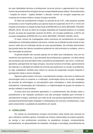 Gestão de Serviços de Enfermagem 2 Capítulo 19 190
de suas habilidades técnicas e profissionais, torna-se comum o agendamento com maior
número de procedimentos cirúrgicos do que a especialidade possa realizar. Tal característica
- hospital de ensino - explica também o elevado número de cirurgias suspensas por
mudança de conduta médica e tempo cirúrgico excedido.
O índice de cancelamento cirúrgico no período foi de 4,5%, valor pequeno quando
comparado a outro hospital público que aponta taxas de suspensão de 27,4% e 19,5% em
hospital universitário na cidade de São Paulo (CARVALHO et al, 2016; BOTAZINI, TOLEDO,
SOUZA, 2015). No que se refere às cirurgias realizadas em hospitais públicos no nordeste
do país, as taxas de suspensão variaram de 26,8%, em cirurgias pediátricas, à 28,5% em
cirurgias ortopédicas (CARVALHO et al, 2016; BOTAZINI, TOLEDO, SOUZA, 2015).
O maior número de investigações sobre ocorrência de cancelamento de cirurgias
realizadas por instituições públicas e de ensino, remete-nos à reflexão se este evento é mais
comum neste tipo de instituição devido às suas peculiaridades. Os achados demonstram
que grande parte dos fatores causadores poderiam ter sido previstos ou evitados, como a
não internação do paciente.
O grande desafio não consiste apenas em se obter bons indicadores, mas sim em
mantê-los e/ou aprimorá-los, o que demanda dos profissionais e gestores, um olhar atento
aos processos que que permeiam toda a assistência perioperatória, tais como, a visita pré-
operatória, planejamento do mapa cirúrgico, recursos humanos envolvidos, gerenciamento
de materiais e a utilização de método de controle para padronizar ou corrigir os problemas,
ou seja, estabelecer medidas para reduzir as causas de suspensão cirúrgica traçando e
perseguindo metas a serem atingidas.
Algumas ações podem minimizar o cancelamento cirúrgico, tais como a melhoria da
comunicação entre os usuários e a instituição, confirmação prévia da cirurgia, realização
de consulta de enfermagem no pré-operatório para orientações e visita pré-anestésica
ambulatorial, monitorização dos indicadores e a implementação de grupos de estudos no
serviço voltados à esta temática.
A busca ativa dos pacientes agendados e o esclarecimento das dúvidas sobre o
procedimento a ser realizado constituem uma das principais medidas para minimizar o
cancelamento cirúrgico, sobretudo, por tratar-se de uma parcela significativa indivíduos em
acompanhamento/internação hospitalar e mobilizadores de recursos e profissionais, o que
pode comprometer a qualidade da assistência em saúde.
4 | CONCLUSÃO
Os índices de cancelamento cirúrgico encontrados neste estudo são menores do
que a literatura científica aponta. Constatou-se motivos relacionados ao próprio paciente,
ao serviço e aos profissionais envolvidos na assistência cirúrgica, compreendendo
principalmente, as especialidades de ortopedia, oncologia e neurologia; procedimentos de
 