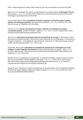 Gestão de Serviços de Enfermagem 2 Capítulo 19 192
HRO - Hospital Regional do Oeste. 2020. Disponível em: http://www.relatecc.com.br/hro/?p=4256
Moreira LR et al. Avaliação dos motivos de cancelamento de cirurgias eletivas. Enfermagem Revista,
Minas Gerais, v. 19, n. 2, p .212-225, 2016. Disponível em: http://periodicos.pucminas.br/index.php/
enfermagemrevista/article/view/13156/10301
Santos GAAC, Bocchi SCM. Cancellation of elective surgeries in a Brazilian public hospital:
reasons and estimated reduction. Rev Bras Enferm [Internet], v. 70, n. 3, p. 535-542, 2017. DOI:
http://dx.doi.org/10.1590/0034-7167-2016-0084
Pinheiro SL et al. Taxa de cancelamento cirúrgico: indicador de qualidade em hospital
universitário público. Rev Min de Enferm., Goiânia, v. 21, n. 24, p. 1-8, 2017. Disponível em: http://
pesquisa.bvsalud.org/portal/resource/pt/bde-31644
Silva FA et al. Sentimento do paciente frente ao cancelamento da cirurgia. In: XX Encontro Latino
Americano de Iniciação Científica, XVI Encontro Latino Americano de Pós-Graduação e VI Encontro de
Iniciação à Docência – Universidade do Vale do Paraíba. Disponível em: http://www.inicepg.univap.br/
cd/INIC_2016/anais/arquivos/RE_1121_1100_01.pdf
Santos MC, Rennó CSN. Indicadores de qualidade da assistência de enfermagem em centro
cirúrgico: revisão integrativa da literatura. Revista de Administração em Saúde – CQH, v. 15, n.
58, 2013. Disponível em: http://nascecme.com.br/2014/wpcontent/uploads/2014/09/Indicadores_de_
qualidade_em _CC_2013_2.pdf
Macedo JM et al. Cancelamento de cirurgias em um hospital universitário: causas e tempo de espera
para novo procedimento. Revista SOBECC, São Paulo, v. 18, n. 1, p. 26-34, 2013. Disponível em:
http://www.sobecc.org.br/arquivos/artigos/2012/pdf/Artigos-Cientificos/Ano18_n1_jan_mar2013_
cancelamento-de-cirurgias-em-um-hospital-universitario.pdf
Rangel ST et al. Ocorrência e motivos da suspensão de cirurgias eletivas em um hospital de referência.
Revista Enfermagem Digital Cuidado e Promoção da Saúde, v. 4, n.2, p. 119-123, 2019. DOI: http://
dx.doi.org/10.5935/2446-5682.20190019
 
