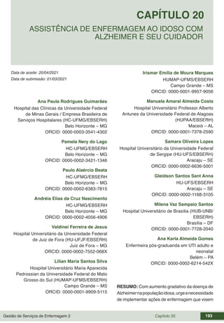 Gestão de Serviços de Enfermagem 2 Capítulo 20 193
Data de aceite: 20/04/2021
CAPÍTULO 20
DOI 10.22533/at.ed.00000000000
ASSISTÊNCIA DE ENFERMAGEM AO IDOSO COM
ALZHEIMER E SEU CUIDADOR
Data de submissão: 01/03/2021
Ana Paula Rodrigues Guimarães
Hospital das Clínicas da Universidade Federal
de Minas Gerais / Empresa Brasileira de
Serviços Hospitalares (HC-UFMG/EBSERH)
Belo Horizonte – MG
ORCID: 0000-0003-3541-4302
Pamela Nery do Lago
HC-UFMG/EBSERH
Belo Horizonte – MG
ORCID: 0000-0002-3421-1346
Paulo Alaércio Beata
HC-UFMG/EBSERH
Belo Horizonte – MG
ORCID: 0000-0002-6383-7815
Andréia Elias da Cruz Nascimento
HC-UFMG/EBSERH
Belo Horizonte – MG
ORCID: 0000-0002-4056-4906
Valdinei Ferreira de Jesus
Hospital Universitário da Universidade Federal
de Juiz de Fora (HU-UFJF/EBSERH)
Juiz de Fora – MG
ORCID: 0000-0002-7552-068X
Lilian Maria Santos Silva
Hospital Universitário Maria Aparecida
Pedrossian da Universidade Federal do Mato
Grosso do Sul (HUMAP-UFMS/EBSERH)
Campo Grande – MS
ORCID: 0000-0001-9909-5115
Irismar Emília de Moura Marques
HUMAP-UFMS/EBSERH
Campo Grande – MS
ORCID: 0000-0001-9957-9056
Manuela Amaral Almeida Costa
Hospital Universitário Professor Alberto
Antunes da Universidade Federal de Alagoas
(HUPAA/EBSERH)
Maceió – AL
ORCID: 0000-0001-7378-2590
Samara Oliveira Lopes
Hospital Universitário da Universidade Federal
de Sergipe (HU-UFS/EBSERH)
Aracaju – SE
ORCID: 0000-0002-6636-5001
Gleidson Santos Sant Anna
HU-UFS/EBSERH
Aracaju – SE
ORCID: 0000-0002-1168-3105
Milena Vaz Sampaio Santos
Hospital Universitário de Brasília (HUB-UNB/
EBSERH)
Brasília – DF
ORCID: 0000-0001-7728-2040
Ana Karla Almeida Gomes
Enfermeira pós-graduanda em UTI adulto e
neonatal
Belém – PA
ORCID: 0000-0002-6214-542X
RESUMO: Com aumento gradativo da doença de
Alzheimernapopulaçãoidosa,urgeanecessidade
de implementar ações de enfermagem que visem
 