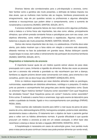 Gestão de Serviços de Enfermagem 2 Capítulo 1 5
Diversos fatores são correlacionados para a pré-disposição a anorexia, como:
fator familiar como a genética são muito presentes, a definição de beleza imposta nos
dias atuais, que as mulheres mais bonitas são as magras, familiares pressionando ao
emagrecimento, seja ele por questões sociais ou profissionais e algumas alterações
cerebrais e neuroquímicas que podem afetar o comportamento, como o aumento de
noradrenalina e serotonina (NUNES; SANTOS; SOUZA, 2017).
A anorexia também apresenta fatores de risco rotineiros entre algumas profissões,
onde a beleza e a forma física são importantes, tais elas como: atletas, principalmente
olímpicos, que sofrem pressão constante físicas e psicológicas para com seu corpo, com
objetivos diferentes, como melhor performance e espetáculos. Algumas outras como
bailarinas e jóqueis são muito presentes (NUNES; SANTOS; SOUZA, 2017).
Outros não menos importante fator de risco, é a adolescência. A família deve estar
atenta, pois dados mostram que a faixa etária em relação a anorexia está abaixando,
afetando meninas na fase da puberdade em grandes taxas. Muitas disfarçam usando
roupas largas no corpo, bem soltas e rotineiramente não participam de encontros familiares
(NUNES; SANTOS; SOUZA, 2017).
Diagnóstico e tratamento da anorexia
É importante buscar ajuda de um médico quando estiver abaixo do peso ideal,
preocupado com o peso, limitando a ingestão de alimentos. Muitas das vezes as pessoas
que tem a anorexia não entende a gravidade ou não reconhecem que tem a doença,
familiares ou alguém próximo devem estar conversando com estes, para orienta-los e dar
conselhos, porém não se deve forçar eles (SCHMIDT; GONÇALVES, 2010).
Entre os médicos responsáveis por esse distúrbio alimentar estão os psicólogos,
nutricionistas, especialistas em distúrbios alimentares, nutrólogo e o psiquiatra. O médico
junto ao paciente e acompanhante fará perguntas para devido diagnóstico como: Quais
os sintomas? Algum histórico familiar? Costuma comer escondido? Com qual frequência
faz atividades físicas? Qual frequência pensa em comer? Costuma comer escondido?
Entre outras. É realizado o exame físico e anamnese, logo após exame de laboratório para
avaliar a qualidade da tireoide, fígado e rins e acompanhamento com psicólogo (FARIAS;
ROSA, 2020).
Vários exames são realizados durante para definir a real causa da perca de peso:
exame de urina, eletrocardiograma (ECG), hemograma completo, proteína total; eletrólitos,
densitometria óssea e albumina. O tratamento tem o objetivo de fazer o paciente ganhar
peso e voltar com os hábitos alimentares normais. A grande dificuldade é que quando
procuram um médico a anorexia já está em um estado avançado, é difícil fazer eles
reconhecer a doença e deixar de lado a negação (BECHARA; KOHATSU, 2014).
A hospitalização é necessária em casos de subnutrição grave, tiver perdido muito
peso e essa perca de peso continuar (nesse caso pode precisar alimentar por sonda renal),
 