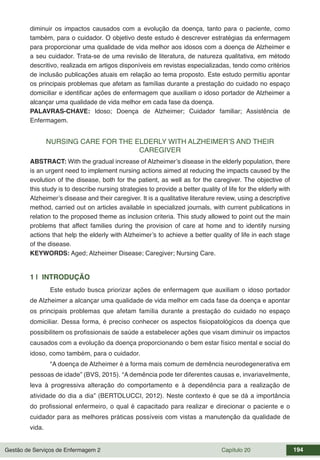 Gestão de Serviços de Enfermagem 2 Capítulo 20 194
diminuir os impactos causados com a evolução da doença, tanto para o paciente, como
também, para o cuidador. O objetivo deste estudo é descrever estratégias da enfermagem
para proporcionar uma qualidade de vida melhor aos idosos com a doença de Alzheimer e
a seu cuidador. Trata-se de uma revisão de literatura, de natureza qualitativa, em método
descritivo, realizada em artigos disponíveis em revistas especializadas, tendo como critérios
de inclusão publicações atuais em relação ao tema proposto. Este estudo permitiu apontar
os principais problemas que afetam as famílias durante a prestação do cuidado no espaço
domiciliar e identificar ações de enfermagem que auxiliam o idoso portador de Alzheimer a
alcançar uma qualidade de vida melhor em cada fase da doença.
PALAVRAS-CHAVE: Idoso; Doença de Alzheimer; Cuidador familiar; Assistência de
Enfermagem.
NURSING CARE FOR THE ELDERLY WITH ALZHEIMER’S AND THEIR
CAREGIVER
ABSTRACT: With the gradual increase of Alzheimer’s disease in the elderly population, there
is an urgent need to implement nursing actions aimed at reducing the impacts caused by the
evolution of the disease, both for the patient, as well as for the caregiver. The objective of
this study is to describe nursing strategies to provide a better quality of life for the elderly with
Alzheimer’s disease and their caregiver. It is a qualitative literature review, using a descriptive
method, carried out on articles available in specialized journals, with current publications in
relation to the proposed theme as inclusion criteria. This study allowed to point out the main
problems that affect families during the provision of care at home and to identify nursing
actions that help the elderly with Alzheimer’s to achieve a better quality of life in each stage
of the disease.
KEYWORDS: Aged; Alzheimer Disease; Caregiver; Nursing Care.
1 | INTRODUÇÃO
Este estudo busca priorizar ações de enfermagem que auxiliam o idoso portador
de Alzheimer a alcançar uma qualidade de vida melhor em cada fase da doença e apontar
os principais problemas que afetam família durante a prestação do cuidado no espaço
domiciliar. Dessa forma, é preciso conhecer os aspectos fisiopatológicos da doença que
possibilitem os profissionais de saúde a estabelecer ações que visam diminuir os impactos
causados com a evolução da doença proporcionando o bem estar físico mental e social do
idoso, como também, para o cuidador.
“A doença de Alzheimer é a forma mais comum de demência neurodegenerativa em
pessoas de idade” (BVS, 2015). “A demência pode ter diferentes causas e, invariavelmente,
leva à progressiva alteração do comportamento e à dependência para a realização de
atividade do dia a dia” (BERTOLUCCI, 2012). Neste contexto é que se dá a importância
do profissional enfermeiro, o qual é capacitado para realizar e direcionar o paciente e o
cuidador para as melhores práticas possíveis com vistas a manutenção da qualidade de
vida.
 
