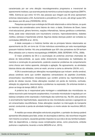 Gestão de Serviços de Enfermagem 2 Capítulo 20 196
caracterizada por ser uma afecção neurodegenerativa progressiva e irreversível de
aparecimento insidioso, que acarreta perda da memória e outras funções cognitivas (SMITH,
1999). Estima-se que entre 10-15% das pessoas que chegam aos 65 anos apresentam
sintomas relacionados a DA. Aumentando a prevalência 3% ao ano, até atingir quase 50%
dos idosos com 85 anos (FERREIRA, 2013).
Pesquisas apontam que a etiologia da DA está relacionada a vários fatores, os quais
os mesmos são considerados como fatores de risco: a idade, Síndrome de Down, baixo
nível educacional, gênero feminino, reações inflamatórias, fatores genéticos e ambientais.
Ainda, pode estar relacionada com traumatismo craniano, hipercolesterolemia, diabetes
mellitus, estresse e hipertensão arterial. Algumas destas doenças podem ser evitadas ou
controladas (MOURA et al., 2015).
A idade avançada e o histórico familiar são os principais fatores relacionados ao
aparecimento da DA, em torno de 1/3 dos indivíduos acometidos por esta neuropatologia
possuem histórico familiar. Há uma probabilidade que 50% dos portadores da DA tenham
filhos afetados com a mesma neuropatologia (HAMDAN, 2008; SERENIKI; VITAL, 2008).
O maior problema da DA é a acumulação de proteínas anormais chamadas de
placas de beta-amiloide, as quais estão diretamente relacionadas às habilidades de
memória e construção do pensamento, podendo ocasionar problemas de comportamento
como choros sem motivo aparente, distração e agitação. No agravamento, as atividades
básicas diárias são afetadas, como se vestir, arrumar a cama ou alimentar (SILVA, s.d.).
A DA é caracterizada por alterações neuropatológicas que incluem: atrofia cerebral,
placas cerebrais senis que contêm depósitos extracelulares de peptídeo β-amiloide,
emaranhados neurofibrilares intracelulares que contêm proteína tau hiperfosforilada e
perda de células neurais. Estas alterações resultam em perda de memória, confusão,
afetação do julgamento, desorientação e problemas na expressão. Os sintomas tendem a
piorar ao longo do tempo (MELO, 2013).
A proteína tau é responsável pela montagem e estabilidade dos microtúbulos na
célula neuronal e pelo transporte axoplasmático. A conexão microtubular é regulada por um
balanço complexo entre expressão e fosforilação das isoformas tau. Na DA, esta proteína
é anormalmente hiperfosforilada, separando-se dos microtúbulos axonais e agregando-se
em emaranhados neurofibrilares. Estas alterações resultam na interrupção do transporte
axonal, conduzindo à perda de atividade biológica e à morte celular de neurônios (MELO,
2013).
À medida que essas alterações estruturais progridem, o portador da doença poderá
apresentar dificuldades para falar, andar, ter alucinações e delírios, não reconhece ninguém
nem mesmo a si próprio, causando grandes impactos na sua vida e de seu familiar/cuidador.
Além da dependência, a doença causa complicações sérias, como pneumonia, embolia
pulmonar e septicemia, levando a morte (MOURA et al., 2015).
 