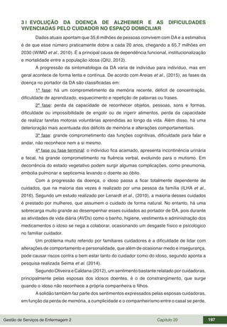 Gestão de Serviços de Enfermagem 2 Capítulo 20 197
3 | EVOLUÇÃO DA DOENÇA DE ALZHEIMER E AS DIFICULDADES
VIVENCIADAS PELO CUIDADOR NO ESPAÇO DOMICILIAR
Dados atuais apontam que 35,6 milhões de pessoas convivem com DA e a estimativa
é de que esse número praticamente dobre a cada 20 anos, chegando a 65,7 milhões em
2030 (WIMO et al., 2010). É a principal causa de dependência funcional, institucionalização
e mortalidade entre a população idosa (QIU, 2012).
A progressão da sintomatologia da DA varia de indivíduo para indivíduo, mas em
geral acontece de forma lenta e contínua. De acordo com Areias et al., (2015), as fases da
doença no portador da DA são classificadas em:
1ª fase: há um comprometimento da memória recente, déficit de concentração,
dificuldade de aprendizado, esquecimento e repetição de palavras ou frases.
2ª fase: perda da capacidade de reconhecer objetos, pessoas, sons e formas,
dificuldade ou impossibilidade de engolir ou de ingerir alimentos, perda da capacidade
de realizar tarefas motoras voluntárias aprendidas ao longo da vida. Além disso, há uma
deterioração mais acentuada dos déficits de memória e alterações comportamentais.
3ª fase: grande comprometimento das funções cognitivas, dificuldade para falar e
andar, não reconhece nem a si mesmo.
4ª fase ou fase terminal: o indivíduo fica acamado, apresenta incontinência urinária
e fecal, há grande comprometimento na fluência verbal, evoluindo para o mutismo. Em
decorrência do estado vegetativo podem surgir algumas complicações, como pneumonia,
embolia pulmonar e septicemia levando o doente ao óbito.
Com a progressão da doença, o idoso passa a ficar totalmente dependente de
cuidados, que na maioria das vezes é realizado por uma pessoa da família (ILHA et al.,
2016). Segundo um estudo realizado por Lenardt et al., (2010), a maioria desses cuidados
é prestado por mulheres, que assumem o cuidado de forma natural. No entanto, há uma
sobrecarga muito grande ao desempenhar esses cuidados ao portador de DA, pois durante
as atividades de vida diária (AVDs) como o banho, higiene, vestimenta e administração dos
medicamentos o idoso se nega a colaborar, ocasionando um desgaste físico e psicológico
no familiar cuidador.
Um problema muito referido por familiares cuidadores é a dificuldade de lidar com
alterações de comportamento e personalidade, que além de ocasionar medo e insegurança,
pode causar riscos contra o bem estar tanto do cuidador como do idoso, segundo aponta a
pesquisa realizada Seima et al. (2014).
Segundo Oliveira e Caldana (2012), um sentimento bastante relatado por cuidadoras,
principalmente pelas esposas dos idosos doentes, é o de constrangimento, que surge
quando o idoso não reconhece a própria companheira e filhos.
A solidão também faz parte dos sentimentos expressados pelas esposas cuidadoras,
em função da perda de memória, a cumplicidade e o companheirismo entre o casal se perde,
 