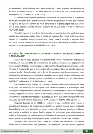 Gestão de Serviços de Enfermagem 2 Capítulo 20 198
em virtude dos maridos não se lembrarem de que são casados ou por não conseguirem
assimilar os acontecimentos do dia a dia, todas as decisões ficam sob a responsabilidade
das esposas (OLIVEIRA; CALDANA, 2012).
O familiar cuidador pode apresentar dificuldades para compreender a progressão
da DA, pois acredita que a perda cognitiva pode ser recuperada; à medida que a doença
se agrava, os cuidados tornam-se mais complexos e a preocupação dos cuidadores
com o idoso doente aumenta, afetando diretamente na qualidade de vida dos familiares
(OLIVEIRA, 2009).
É muito frequente a ocorrência da depressão em cuidadores, visto a sobrecarga de
trabalho que desgasta a saúde física e mental do cuidador. Em virtude disto, um grande
número de cuidadores apresenta ansiedade, medo, raiva, frustração e estresse. Com
isso, uma parcela desses cuidadores passa a consumir medicamentos antidepressivos,
ansiolíticos e anti-hipertensivos (LENARDT et al., 2010).
4 | ASSISTÊNCIA DE ENFERMAGEM FRENTE AO PORTADOR DE ALZHEIMER
E AO CUIDADOR
Cuidar de um idoso portador de Alzheimer está entre as tarefas mais árduas para
a família, em razão da falta de conhecimento da evolução da doença e especialmente
porque suas limitações e inseguranças não são reconhecidas pelos profissionais de saúde.
Por isso, é fundamental que a enfermagem ofereça suporte tanto ao doente quanto ao
cuidador familiar, demostrando a melhor forma de superar os transtornos causados pelas
modificações da doença e os impactos causados na estrutura familiar, diminuindo seu
sofrimento e desgaste, a fim de garantir uma vida mais equilibrada a todos os envolvidos
(LUZARDO; WALDMAN, 2004; AREIAS et al., 2015).
Para desempenhar o papel de cuidador, a família precisa de informações sobre
a DA, para que saiba agir nas situações mais difíceis da doença. A enfermagem deve
realizar um acompanhamento próximo, reconhecer as dificuldades da família no manejo do
cuidado, respeitar seus limites físicos e emocionais, fortalecer o vínculo afetivo, valorizar
seus esforços e realizar orientações de qualidade, de modo que a família seja amparada e
preparada para enfrentar os desafios que a DA acarreta (TRISTÃO; SANTOS, 2015).
Segundo Luzardo et al. (2006), o enfermeiro está habilitado para realizar o
planejamento das ações de cuidado, podendo oferecer suporte e apoio para a realização
dos cuidados intra e extradomiciliares, como preparar a família para as rotinas cotidianas
que envolve o cuidado ao idoso. Porém, apesar do enfermeiro atuar diretamente no
processo de educação em saúde e possuir habilidade suficiente para tal função é importante
a participação de outros profissionais para que o cuidado seja ofertado por completo.
De acordo com Pestana e Caldas (2009), os cuidados direcionados ao idoso doente
devem incluir: cuidados com pele, prevenção de úlceras por pressão, higiene corporal e
 