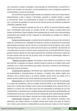 Gestão de Serviços de Enfermagem 2 Capítulo 20 199
oral, vestimenta, nutrição, hidratação e administração de medicamentos; e encaminhar o
idoso e seu cuidador, se necessário, a outros profissionais, como o terapeuta ocupacional,
neuropsicólogo e grupos de autoajuda.
Os encontros em grupos de apoio auxiliam os cuidadores a lidar com o idoso doente,
disponibilizando a eles o acesso à informação, ajudando o cuidador familiar a aceitar
e compreender melhor as necessidades da pessoa com demência, possibilitando, com
isso, o aumento da qualidade de vida tanto dos doentes quanto dos familiares cuidadores
(TRISTÃO; SANTOS, 2015).
Através da pesquisa realizada por Ilha et al., (2016), foi possível identificar ações
que a enfermagem pode propor ao cuidador familiar em relação à pessoa idosa com
doença de Alzheimer. Esses cuidados foram estabelecidos de acordo com a sintomatologia
apresentada pelo portador da DA e segundo as dificuldades do cuidador em relação à
evolução da doença.
Perda da memória recente: o cuidador deve ter paciência e procurar não contrariar o
idoso; ter consciência que a repetição das palavras é devido ao esquecimento ocasionado
pela evolução da doença; não ser irônico ou constrangê-lo de forma alguma; caso o idoso
não reconheça sua própria casa e pedir para levá-lo para sua residência, não discorde, de
uma volta á pé ou de carro e retorne a casa, se possível, por uma entrada diferente; sempre
guardar chaves e objetos em local seguro para prevenir acidentes; evitar deixar o idoso sair
de casa sozinho para que ele não se perca; fazer um crachá de identificação, telefone e
endereço e fixá-lo em sua roupa.
Negação da higiene corporal: não obrigar a tomar banho e sim procurar um meio
que estimule a realização da higiene corporal; observar sempre se a higiene está sendo
realizada ou se o idoso está fingindo que realiza; não deixar o banheiro com fechaduras,
para evitar que ele se tranque.
Comportamento agressivo: reconhecer que a agressividade é devido as alterações
de personalidade e comportamentais da doença; o cuidador deve afastar objetos que
ofereçam risco a pessoa idosa e ao próprio cuidador; jamais entrar em conflito com o
doente; procurar distraí-lo com outros assuntos para que ele se acalme.
Medicamentos: se o idoso tem consciência da necessidade de tomar as medicações
e a realiza sem problemas, cabe ao cuidador somente facilitar o uso, identificando cada
frasco com o horário das tomadas; caso o idoso tem dificuldade de ler, pode ser feito um
desenho ou marcar com uma figura para que ele compreenda os períodos de uso dos
medicamentos; é necessário que o cuidador esteja presente durante as administrações dos
remédios para evitar que o idoso tome de forma inadequada; após a administração, guardar
os medicamentos em local seguro, evitando que o idoso repita as doses e se intoxique.
Administração financeira: mesmo que o idoso não apresente condições para
administrar seu próprio dinheiro, o cuidador familiar deve deixar uma parte do dinheiro
com o idoso, para incentivar a independência e para evitar que o idoso se sinta “roubado”
 