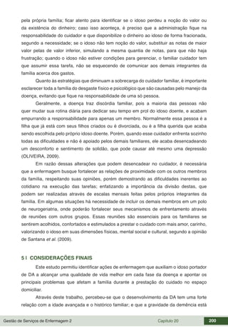 Gestão de Serviços de Enfermagem 2 Capítulo 20 200
pela própria família; ficar atento para identificar se o idoso perdeu a noção do valor ou
da existência do dinheiro; caso isso aconteça, é preciso que a administração fique na
responsabilidade do cuidador e que disponibilize o dinheiro ao idoso de forma fracionada,
segundo a necessidade; se o idoso não tem noção do valor, substituir as notas de maior
valor pelas de valor inferior, simulando a mesma quantia de notas, para que não haja
frustração; quando o idoso não estiver condições para gerenciar, o familiar cuidador tem
que assumir essa tarefa, não se esquecendo de comunicar aos demais integrantes da
família acerca dos gastos.
Quanto às estratégias que diminuam a sobrecarga do cuidador familiar, é importante
esclarecer toda a família do desgaste físico e psicológico que são causadas pelo manejo da
doença, evitando que fique na responsabilidade de uma só pessoa.
Geralmente, a doença traz discórdia familiar, pois a maioria das pessoas não
quer mudar sua rotina diária para dedicar seu tempo em prol do idoso doente, e acabam
empurrando a responsabilidade para apenas um membro. Normalmente essa pessoa é a
filha que já está com seus filhos criados ou é divorciada, ou é a filha querida que acaba
sendo escolhida pelo próprio idoso doente. Porém, quando esse cuidador enfrenta sozinho
todas as dificuldades e não é apoiado pelos demais familiares, ele acaba desencadeando
um desconforto e sentimento de solidão, que pode causar até mesmo uma depressão
(OLIVEIRA, 2009).
Em razão dessas alterações que podem desencadear no cuidador, é necessária
que a enfermagem busque fortalecer as relações de proximidade com os outros membros
da família, respeitando suas opiniões, porém demostrando as dificuldades inerentes ao
cotidiano na execução das tarefas; enfatizando a importância da divisão destas, que
podem ser realizadas através de escalas mensais feitas pelos próprios integrantes da
família. Em algumas situações há necessidade de incluir os demais membros em um polo
de neurogeriatria, onde poderão fortalecer seus mecanismos de enfrentamento através
de reuniões com outros grupos. Essas reuniões são essenciais para os familiares se
sentirem acolhidos, confortados e estimulados a prestar o cuidado com mais amor, carinho,
valorizando o idoso em suas dimensões físicas, mental social e cultural, segundo a opinião
de Santana et al. (2009).
5 | CONSIDERAÇÕES FINAIS
Este estudo permitiu identificar ações de enfermagem que auxiliam o idoso portador
de DA a alcançar uma qualidade de vida melhor em cada fase da doença e apontar os
principais problemas que afetam a família durante a prestação do cuidado no espaço
domiciliar.
Através deste trabalho, percebeu-se que o desenvolvimento da DA tem uma forte
relação com a idade avançada e o histórico familiar; e que a gravidade da demência está
 
