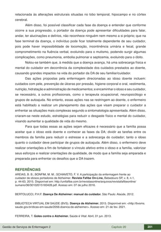 Gestão de Serviços de Enfermagem 2 Capítulo 20 201
relacionada às alterações estruturais situadas no lobo temporal, hipocampo e no córtex
cerebral.
Além disso, foi possível classificar cada fase da doença e entender que conforme
ocorre a sua progressão, o portador da doença pode apresentar dificuldades para falar,
andar, ter alucinações e delírios, não reconhece ninguém nem mesmo a si próprio; que na
fase terminal da doença, o indivíduo pode ficar totalmente dependente de seu cuidador,
pois pode haver impossibilidade de locomoção, incontinência urinária e fecal, grande
comprometimento na fluência verbal, evoluindo para o mutismo, podendo surgir algumas
complicações, como pneumonia, embolia pulmonar e septicemia, evoluindo para o óbito.
Notou-se também que, à medida que a doença avança, há uma sobrecarga física e
mental do cuidador em decorrência da complexidade dos cuidados prestados ao doente,
causando grandes impactos na vida do portador da DA de seu familiar/cuidador.
Das ações propostas pela enfermagem direcionadas ao idoso doente incluem:
cuidados com pele, prevenção de úlceras por pressão, higiene corporal e oral, vestimenta,
nutrição, hidratação e administração de medicamentos; e encaminhar o idoso e seu cuidador,
se necessário, a outros profissionais, como o terapeuta ocupacional, neuropsicólogo e
grupos de autoajuda. No entanto, essas ações nas se restringem ao doente, o enfermeiro
está habilitado a realizar um planejamento das ações que visam preparar o cuidador a
enfrentar as situações mais complexas segundo a sintomatologia apresentada. Além disso,
criaram-se neste estudo, estratégias para reduzir o desgaste físico e mental do cuidador,
visando aumentar a qualidade de vida do mesmo.
Para que todas essas as ações sejam eficazes é necessário que a família possa
aceitar que o idoso está doente e conhecer as fases da DA; dividir as tarefas entre os
membros da família para reduzir o estresse e a sobrecarga do cuidador; tanto o idoso
quanto o cuidador deve participar de grupos de autoajuda. Além disso, o enfermeiro deve
realizar orientações a fim de fortalecer o vínculo afetivo entre o idoso e a família, valorizar
seus esforços e realizar orientações de qualidade, de modo que a família seja amparada e
preparada para enfrentar os desafios que a DA trazem.
REFERÊNCIAS
AREIAS, B. B.; BONFIM, M. M.; SCHIAVETO, F. V. A participação da enfermagem frente ao
cuidador de idosos portadores de Alzheimer. Revista Fafibe On-Line, Bebedouro SP, v. 8, n.1,
p. 44-63, 2015. Disponível em: http://unifafibe.com.br/revistasonline/arquivos/revistafafibeonline/
sumario/36/30102015183428.pdf. Acesso em: 07 de julho 2016.
BERTOLUCCI, P.H.F. Doença De Alzheimer: manual do cuidador. São Paulo: Alaúde, 2012.
BIBLIOTECA VIRTUAL EM SAÚDE (BVS). Doença de Alzheimer. 2015. Disponível em: <http://bvsms.
saude.gov.br/dicas-em-saude/2056-doenca-de-alzheimer>. Acesso em: 21 de fev. 2021.
FERREIRA, T. Goles contra o Alzheimer. Saúde é Vital: Abril, 01 jun. 2013.
 