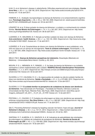 Gestão de Serviços de Enfermagem 2 Capítulo 20 202
ILHA, S. et al. Alzheimer’s disease in elderly/family: Difficulties experienced and care strategies. Escola
Anna Nery, v. 20, n. 1, p. 138-146, 2016. Disponível em: http://www.scielo.br/scielo.php?pid=S1414-.
Acesso em: 10 de abril 2017.
HAMDAN, A. C.. Avaliação neuropsicológica na doença de Alzheimer e no comprometimento cognitivo
leve. Psicologia Argumento, v. 26, n. 54, p. 183-192, 2008. Disponível em: www2.pucpr.br/reol/index.
php/PA?dd1=2493&dd99=pdf. Acesso em: 02 de abril 2017.
LENARDT, M. et al. O idoso portador da doença de Alzheimer: o cuidado e o conhecimento do cuidador
familiar. Revista Mineira de Enfermagem, v. 14, n. 3, p. 301-307, 2010. Disponível em: http://www.
reme.org.br/artigo/detalhes/120. Acesso em: 08 de abril 2017.
LUZARDO, A. R.; WALDMAN, B. F. Atenção ao familiar cuidador do idoso com doença de Alzheimer.
Acta scientiarum: health Science, v. 26, n. 1, p. 135-145. 2004. Disponível em: http://www.lume.ufrgs.
br/handle/10183/140057. Acesso em: 17 de abril 2017.
LUZARDO, A. R. et al. Características de idosos com doença de Alzheimer e seus cuidadores: uma
série de casos em um serviço de neurogeriatria. Texto & contexto enfermagem. Florianópolis, v. 15,
n. 4, p. 587-594, 2006. Disponível em: http://www.scielo.br/pdf/tce/v15n4/v15n4a06. Acesso em: 17 de
abril 2017.
MELO, P.M.C. Doença de Alzheimer perspetivas de tratamento. Dissertação (Mestrado em
Medicina) – Universidade Beira Interior. Covilhã, p. 63, 2013.
MOURA, P. S. L.; MIRANDA, N. F.; RANGEL, L. C. As fases da doença de Alzheimer e os cuidados
necessários a serem implementados pelo cuidador. REINPEC-Revista Interdisciplinar Pensamento
Científico, v. 1, n. 2, 2015. Disponível em: http://reinpec.srvroot.com:8686/reinpec/index.php/reinpec/
article/view/103. Acesso em: 02 de abril 2017.
OLIVEIRA, A. P. P.; CALDANA, R. H. L. As repercussões do cuidado na vida do cuidador familiar do
idoso com demência de Alzheimer. Saúde e Sociedade, v. 21, n. 3, p. 675-685, 2012. Disponível em:
http://www.revistas.usp.br/sausoc/article/view/48754. Acesso em: 12 de abril 2017.
OLIVEIRA, A. P. P. O cuidado familiar na perspectiva de cuidadores de idosos com demência
de Alzheimer. Tese (Doutorado em Psicologia) – Faculdade de Filosofia, Ciências e Letras da
Universidade de São Paulo, Ribeirão Preto, São Paulo, 2009. Disponível em: www.ffclrp.usp.br/
imagens_defesas/27_05_2011__15_07_24__61.PDF. Acesso em: 12 de abril 2017.
PESTANA, L. C.; CALDAS, C. P. Cuidados de enfermagem ao idoso com demência que apresenta
sintomas comportamentais. Rev Bras Enferm, v. 62, n. 4, p. 583-587, 2009. Disponível em: http://oaji.
net/articles/2015/672-1439321578.pdf. Acesso em: 17 de abril 2017.
QIU C. Preventing Alzheimer’s disease by targeting vascular risk factors: hope and gap. Journal of
Alzheimer’s Disease, v. 32, n. 3, p. 721-31, 2012. Disponível em: < https://content.iospress.com/
articles/journal-of-alzheimers-disease/jad120922>. Acesso em: 22 de fev. 2021.
SANTANA, R. F.; ALMEIDA, K. S.; SAVOLDI, N. A. M. Indicativos de aplicabilidade das orientações
de enfermagem no cotidiano de cuidadores de portadores de Alzheimer. Revista da Escola de
Enfermagem da USP, v. 43, n. 2, p. 459-464, 2009. Disponível em: http://www.revistas.usp.br/reeusp/
article/view/40379. Acesso em: 18 de abril 2017.
 