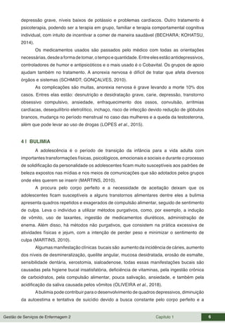 Gestão de Serviços de Enfermagem 2 Capítulo 1 6
depressão grave, níveis baixos de potássio e problemas cardíacos. Outro tratamento é
psicoterapia, podendo ser a terapia em grupo, familiar e terapia comportamental cognitiva
individual, com intuito de incentivar a comer de maneira saudável (BECHARA; KOHATSU,
2014).
Os medicamentos usados são passados pelo médico com todas as orientações
necessárias,desdeaformadetomar,otempoequantidade.Entreelesestãoantidepressivos,
controladores de humor e antipsicóticos e o mais usado é o Cobavital. Os grupos de apoio
ajudam também no tratamento. A anorexia nervosa é difícil de tratar que afeta diversos
órgãos e sistemas (SCHMIDT; GONÇALVES, 2010).
As complicações são muitas, anorexia nervosa é grave levando a morte 10% dos
casos. Entres elas estão: desnutrição e desidratação grave, carie, depressão, transtorno
obsessivo compulsivo, ansiedade, enfraquecimento dos ossos, convulsão, arritmias
cardíacas, desequilíbrio eletrolítico, inchaço, risco de infecção devido redução de glóbulos
brancos, mudança no período menstrual no caso das mulheres e a queda da testosterona,
além que pode levar ao uso de drogas (LOPES et al., 2015).
4 | BULIMIA
A adolescência é o período de transição da infância para a vida adulta com
importantes transformações físicas, psicológicos, emocionais e sociais e durante o processo
de solidificação da personalidade os adolescentes ficam muito susceptíveis aos padrões de
beleza expostos nas mídias e nos meios de comunicações que são adotados pelos grupos
onde eles querem se inserir (MARTINS, 2010).
A procura pelo corpo perfeito e a necessidade de aceitação deixam que os
adolescentes ficam susceptíveis a alguns transtornos alimentares dentre eles a bulimia
apresenta quadros repetidos e exagerados de compulsão alimentar, seguido de sentimento
de culpa. Leva o indivíduo a utilizar métodos purgativos, como, por exemplo, a indução
de vômito, uso de laxantes, ingestão de medicamentos diuréticos, administração de
enema. Além disso, há métodos não purgativos, que consistem na prática excessiva de
atividades físicas e jejum, com a intenção de perder peso e minimizar o sentimento de
culpa (MARTINS, 2010).
Algumas manifestação clínicas bucais são aumento da incidência de cáries, aumento
dos níveis de desmineralização, queilite angular, mucosa desidratada, erosão de esmalte,
sensibilidade dentária, xerostomia, sialoadenose, todas essas manifestações bucais são
causadas pela higiene bucal insatisfatória, deficiência de vitaminas, pela ingestão crônica
de carboidratos, pela compulsão alimentar, pouca salivação, ansiedade, e também pela
acidificação da saliva causada pelos vômitos (OLIVEIRA et al., 2018).
Abulimia pode contribuir para o desenvolvimento de quadros depressivos, diminuição
da autoestima e tentativa de suicídio devido a busca constante pelo corpo perfeito e a
 