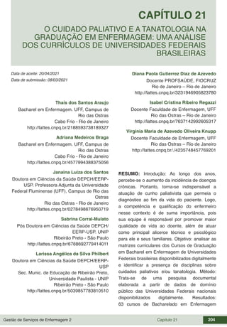 Gestão de Serviços de Enfermagem 2 Capítulo 21 204
Data de aceite: 20/04/2021
CAPÍTULO 21
DOI 10.22533/at.ed.00000000000
O CUIDADO PALIATIVO E A TANATOLOGIA NA
GRADUAÇÃO EM ENFERMAGEM: UMA ANÁLISE
DOS CURRÍCULOS DE UNIVERSIDADES FEDERAIS
BRASILEIRAS
Data de submissão: 08/03/2021
Thaís dos Santos Araujo
Bacharel em Enfermagem. UFF, Campus de
Rio das Ostras
Cabo Frio - Rio de Janeiro
http://lattes.cnpq.br/2188593738189327
Adriana Medeiros Braga
Bacharel em Enfermagem. UFF, Campus de
Rio das Ostras
Cabo Frio - Rio de Janeiro
http://lattes.cnpq.br/4577994388375056
Janaina Luiza dos Santos
Doutora em Ciências da Saúde DEPCH/EERP-
USP. Professora Adjunta da Universidade
Federal Fluminense (UFF), Campus de Rio das
Ostras
Rio das Ostras - Rio de Janeiro
http://lattes.cnpq.br/0278498676950719
Sabrina Corral-Mulato
Pós Doutora em Ciências da Saúde DEPCH/
EERP-USP. UNIP
Ribeirão Preto - São Paulo
http://lattes.cnpq.br/6768692779414011
Larissa Angélica da Silva Philbert
Doutora em Ciências da Saúde DEPCH/EERP-
USP
Sec. Munic. de Educação de Ribeirão Preto,
Universidade Paulista - UNIP
Ribeirão Preto - São Paulo
http://lattes.cnpq.br/5039857783810510
Diana Paola Gutierrez Diaz de Azevedo
Docente PROFSAÚDE, FIOCRUZ
Rio de Janeiro – Rio de Janeiro
http://lattes.cnpq.br/3231946905823780
Isabel Cristina Ribeiro Regazzi
Docente Faculdade de Enfermagem, UFF
Rio das Ostras – Rio de Janeiro
http://lattes.cnpq.br/7637142992605317
Virginia Maria de Azevedo Oliveira Knupp
Docente Faculdade de Enfermagem, UFF
Rio das Ostras – Rio de Janeiro
http://lattes.cnpq.br/./4235748457769201
RESUMO: Introdução: Ao longo dos anos,
percebe-se o aumento da incidência de doenças
crônicas. Portanto, torna-se indispensável a
atuação de cunho paliativista que permeia o
diagnóstico ao fim da vida do paciente. Logo,
a competência e qualificação do enfermeiro
nesse contexto é de suma importância, pois
sua equipe é responsável por promover maior
qualidade de vida ao doente, além de atuar
como principal alicerce técnico e psicológico
para ele e seus familiares. Objetivo: analisar as
matrizes curriculares dos Cursos de Graduação
em Bacharel em Enfermagem de Universidades
Federais brasileiras disponibilizados digitalmente
e identificar a presença de disciplinas sobre
cuidados paliativos e/ou tanatologia. Método:
Trata-se de uma pesquisa documental
elaborada a partir de dados de domínio
público das Universidades Federais nacionais
disponibilizados digitalmente. Resultados:
63 cursos de Bacharelado em Enfermagem
 