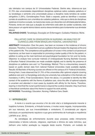 Gestão de Serviços de Enfermagem 2 Capítulo 21 205
são ofertados nos campus de 51 Universidades Federais. Dentre eles, observou-se que
31,75% das universidades disponibilizam disciplinas optativas sobre cuidados paliativos e/
ou tanatologia e somente uma universidade possui a disciplina nesta temática de caráter
obrigatório (1,59%). Considerações Finais: Dado o exposto, pode-se identificar o escasso
contato do acadêmico com a temática de cuidados paliativos, visto que a oferta de disciplinas
optativas é incerta e cursada, na maioria das vezes, por discentes com afinidade pela temática.
Portanto, tendo em vista que a atuação do enfermeiro está além do caráter curativista, este
deve possuir um aporte teórico básico acerca dessa temática para fundamentar sua atividade
laboral.
PALAVRAS-CHAVE: Tanatologia; Educação em Enfermagem; Cuidados Paliativos; Morte.
PALLIATIVE CARE IN GRADUATION IN NURSING: AN ANALYSIS OF
CURRICULUMS FROM BRAZILIAN FEDERAL UNIVERSITIES
ABSTRACT: Introduction: Over the years, has been an increase in the incidence of chronic
diseases. Therefore, it is essential to act as a palliative that permeates the diagnosis at the end
of the patient’s life. The competence and qualification of nurses in this context is of paramount
importance, as their team is responsible for promoting a better quality of life for the patient, in
addition to acting as the main technical and psychological foundation for him and his family.
Objective: to analyze how curricular matrices of Undergraduate Nursing Bachelor Courses
at Brazilian Federal Universities are made available digitally and to identify the presence of
disciplines on palliative care and / or Thanatology. Method: This is a documentary research
based on public domain data from national Federal Universities made available digitally.
Results: 63 Bachelor of Nursing courses are offered on the campus of 51 Federal Universities.
Among them, it was observed that 31,75% of the universities offer optional subjects covering
palliative care and / or thanatology and only one university has a discipline in this thematic are
mandatory (1,59%). Final Considerations: Given the above, it is possible to identify the little
contact of the academic with the theme of palliative care, since the offer of optional subjects
is uncertain and attended in most cases by students with affinity for the theme. Therefore,
bearing in mind that the nurse’s performance is beyond the curative character, they must have
a theoretical contribution about this theme to support his work activity.
KEYWORDS: Thanatology; Education, Nursing; Palliative Care; Death.
1 | INTRODUÇÃO
A morte é o evento que anuncia o fim do ciclo vital e é biologicamente inerente à
trajetória humana. Entretanto, a finitude humana, é muitas vezes negada, incompreendida
em sua natureza, por sua irreversibilidade e simbolismo. É considerada por alguns
indivíduos um acontecimento repulsivo e que gera sentimentos de frustração e impotência
(JAFARI et al., 2015).
As estratégias de enfrentamento durante esse processo estão intimamente
relacionadas à fatores culturais, religiosos, espirituais e étnicos de cada indivíduo, que
definem uma melhor aceitação ou negação deste evento. Portanto, um cuidado de
 