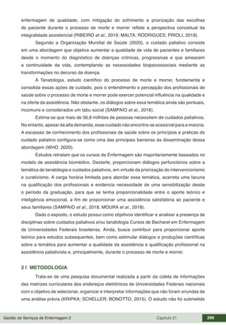 Gestão de Serviços de Enfermagem 2 Capítulo 21 206
enfermagem de qualidade, com mitigação do sofrimento e priorização das escolhas
do paciente durante o processo de morte e morrer reflete a perspectiva conceitual da
integralidade assistencial (RIBEIRO et al., 2019; MALTA; RODRIGUES; PRIOLI, 2018).
Segundo a Organização Mundial de Saúde (2020), o cuidado paliativo consiste
em uma abordagem que objetiva aumentar a qualidade de vida de pacientes e familiares
desde o momento do diagnóstico de doenças crônicas, progressivas e que ameacem
a continuidade da vida, contemplando as necessidades biopsicossociais mediante as
transformações no decurso da doença.
A Tanatologia, estudo científico do processo de morte e morrer, fundamenta e
consolida essas ações de cuidado, pois o entendimento e percepção dos profissionais de
saúde sobre o processo de morte e morrer pode exercer potencial influência na qualidade e
na oferta da assistência. Não obstante, os diálogos sobre essa temática ainda são pontuais,
incomuns e considerados um tabu social (SAMPAIO et al., 2018).
Estima-se que mais de 56,8 milhões de pessoas necessitem de cuidados paliativos.
No entanto, apesar da alta demanda, esse cuidado não encontra-se acessível para a maioria.
A escassez de conhecimento dos profissionais de saúde sobre os princípios e práticas do
cuidado paliativo configura-se como uma das principais barreiras da disseminação dessa
abordagem (WHO, 2020).
Estudos retratam que os cursos de Enfermagem são majoritariamente baseados no
modelo de assistência biomédico. Destarte, proporcionam diálogos perfunctórios sobre a
temática de tanatologia e cuidados paliativos, em virtude da priorização do intervencionismo
e curativismo. A carga horária limitada para abordar essa temática, acarreta uma lacuna
na qualificação dos profissionais e evidencia necessidade de uma sensibilização desde
o período da graduação, para que se tenha proporcionalidade entre o aporte teórico e
inteligência emocional, a fim de proporcionar uma assistência satisfatória ao paciente e
seus familiares (SAMPAIO et al., 2018; MOURA et al., 2018).
Dado o exposto, o estudo possui como objetivos identificar e analisar a presença de
disciplinas sobre cuidados paliativos e/ou tanatologia Cursos de Bacharel em Enfermagem
de Universidades Federais brasileiras. Ainda, busca contribuir para proporcionar aporte
teórico para estudos subsequentes, bem como estimular diálogos e produções científicas
sobre a temática para aumentar a qualidade da assistência e qualificação profissional na
assistência paliativista e, principalmente, durante o processo de morte e morrer.
2 | METODOLOGIA
Trata-se de uma pesquisa documental realizada a partir da coleta de informações
das matrizes curriculares dos endereços eletrônicos de Universidades Federais nacionais
com o objetivo de selecionar, organizar e interpretar informações que não foram oriundas de
uma análise prévia (KRIPKA; SCHELLER; BONOTTO, 2015). O estudo não foi submetido
 