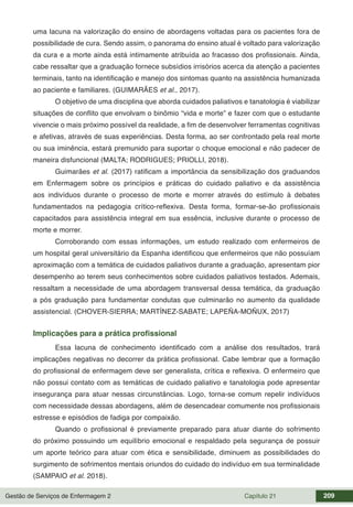 Gestão de Serviços de Enfermagem 2 Capítulo 21 209
uma lacuna na valorização do ensino de abordagens voltadas para os pacientes fora de
possibilidade de cura. Sendo assim, o panorama do ensino atual é voltado para valorização
da cura e a morte ainda está intimamente atribuída ao fracasso dos profissionais. Ainda,
cabe ressaltar que a graduação fornece subsídios irrisórios acerca da atenção a pacientes
terminais, tanto na identificação e manejo dos sintomas quanto na assistência humanizada
ao paciente e familiares. (GUIMARÃES et al., 2017).
O objetivo de uma disciplina que aborda cuidados paliativos e tanatologia é viabilizar
situações de conflito que envolvam o binômio “vida e morte” e fazer com que o estudante
vivencie o mais próximo possível da realidade, a fim de desenvolver ferramentas cognitivas
e afetivas, através de suas experiências. Desta forma, ao ser confrontado pela real morte
ou sua iminência, estará premunido para suportar o choque emocional e não padecer de
maneira disfuncional (MALTA; RODRIGUES; PRIOLLI, 2018).
Guimarães et al. (2017) ratificam a importância da sensibilização dos graduandos
em Enfermagem sobre os princípios e práticas do cuidado paliativo e da assistência
aos indivíduos durante o processo de morte e morrer através do estímulo à debates
fundamentados na pedagogia crítico-reflexiva. Desta forma, formar-se-ão profissionais
capacitados para assistência integral em sua essência, inclusive durante o processo de
morte e morrer.
Corroborando com essas informações, um estudo realizado com enfermeiros de
um hospital geral universitário da Espanha identificou que enfermeiros que não possuíam
aproximação com a temática de cuidados paliativos durante a graduação, apresentam pior
desempenho ao terem seus conhecimentos sobre cuidados paliativos testados. Ademais,
ressaltam a necessidade de uma abordagem transversal dessa temática, da graduação
a pós graduação para fundamentar condutas que culminarão no aumento da qualidade
assistencial. (CHOVER-SIERRA; MARTÍNEZ-SABATE; LAPEÑA-MOÑUX, 2017)
Implicações para a prática profissional
Essa lacuna de conhecimento identificado com a análise dos resultados, trará
implicações negativas no decorrer da prática profissional. Cabe lembrar que a formação
do profissional de enfermagem deve ser generalista, crítica e reflexiva. O enfermeiro que
não possui contato com as temáticas de cuidado paliativo e tanatologia pode apresentar
insegurança para atuar nessas circunstâncias. Logo, torna-se comum repelir indivíduos
com necessidade dessas abordagens, além de desencadear comumente nos profissionais
estresse e episódios de fadiga por compaixão.
Quando o profissional é previamente preparado para atuar diante do sofrimento
do próximo possuindo um equilíbrio emocional e respaldado pela segurança de possuir
um aporte teórico para atuar com ética e sensibilidade, diminuem as possibilidades do
surgimento de sofrimentos mentais oriundos do cuidado do indivíduo em sua terminalidade
(SAMPAIO et al. 2018).
 
