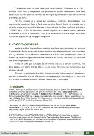 Gestão de Serviços de Enfermagem 2 Capítulo 21 210
Corroborando com os fatos abordados anteriormente, Guimarães et al. (2017)
abordam ainda que o despreparo dos profissionais podem desencadear uma falsa
esperança e cura no paciente por meio de desculpas e promessas de recuperação frente
a iminência da morte.
Por fim, destaca-se a fadiga por compaixão, síndrome desencadeada pelo
esgotamento emocional, físico e frustração na rotina laboral diante da empatia com o
paciente, ameaçando sua saúde, bem como sua qualidade de vida e qualidade no trabalho
(TORRES et al., 2018). Profissionais formados seguindo o modelo biomédico, possuem
a tendência a atribuir a morte como falha e fracasso de sua conduta. Logo, estão mais
suscetíveis a episódios de fadiga por compaixão.
4 | CONSIDERAÇÕES FINAIS
Mediante análise dos resultados, pode-se identificar que mesmo com um aumento
do quantitativo de ofertas de disciplinas na temática de cuidados paliativos e/ou tanatologia
ao longo dos anos, ainda é escasso o contato do acadêmico com essa temática, visto que
a oferta de disciplinas optativas é incerta e cursada, na maioria das vezes, por discentes
com afinidade pela temática.
Tendo em vista que a atuação do enfermeiro perpassa o caráter curativista, este
deve possuir um aporte teórico básico acerca dessa temática para fundamentar sua
atividade laboral.
Ademais, como limitação do estudo, destaca-se a falta de informações nos endereços
eletrônicos das universidades, dificultando a uma percepção mais fidedigna do panorama
educacional atual em relação aos cuidados paliativos e/ou tanatologia.
REFERÊNCIAS
BRASIL. Resolução nº 510 do Conselho Nacional de Saúde, de 07 de abril de 2016. Dispõe sobre
as normas aplicáveis a pesquisas em Ciências Humanas e Sociais cujos procedimentos
metodológicos envolvam a utilização de dados diretamente obtidos com os participantes ou
de informações identificáveis ou que possam acarretar riscos maiores do que os existentes na
vida cotidiana. Diário Oficial da União 2016. Disponível em: http://bvsms.saude.gov.br/bvs/saudelegis/
cns/2016/res0510_07_04_2016.html. Acesso: 08 mar. 2021.
CARVALHO, K.K. et al.Educational process in palliative care and the thought reform. Invest
Educ Enferm. [S.l], v. 35, n 1, p.17-25. 2017. Disponível em: https://dialnet.unirioja.es/descarga/
articulo/6005378.pdf. Acesso em: 08 mar. 2021.
CHOVER-SIERRA, E.; MARTINEZ-SABATER, A.; LAPENA-MONUX, Y.. Knowledge in palliative
care of nursing professionals at a Spanish hospital. Rev. Latino-Am. Enfermagem, Ribeirão Preto
, v. 25, p. 1-9, 2017 . Disponível em: http://www.scielo.br/scielo.php?script=sci_arttext&pid=S0104-
11692017000100381&lng=en&nrm=iso. Acesso: 08 mar. 2021.
 