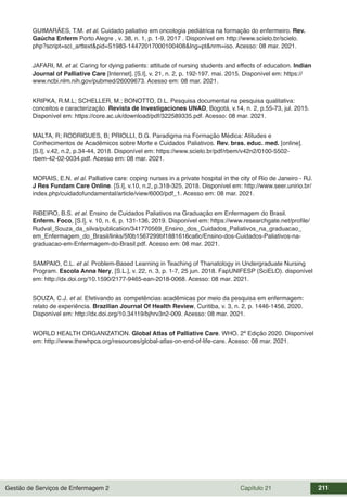 Gestão de Serviços de Enfermagem 2 Capítulo 21 211
GUIMARÃES, T.M. et al. Cuidado paliativo em oncologia pediátrica na formação do enfermeiro. Rev.
Gaúcha Enferm Porto Alegre , v. 38, n. 1, p. 1-9, 2017 . Disponível em http://www.scielo.br/scielo.
php?script=sci_arttext&pid=S1983-14472017000100408&lng=pt&nrm=iso. Acesso: 08 mar. 2021.
JAFARI, M. et al. Caring for dying patients: attitude of nursing students and effects of education. Indian
Journal of Palliative Care [Internet]. [S.l], v. 21, n. 2, p. 192-197. mai. 2015. Disponível em: https://
www.ncbi.nlm.nih.gov/pubmed/26009673. Acesso em: 08 mar. 2021.
KRIPKA, R.M.L; SCHELLER, M.; BONOTTO, D.L. Pesquisa documental na pesquisa qualitativa:
conceitos e caracterização. Revista de Investigaciones UNAD, Bogotá, v.14, n. 2, p.55-73, jul. 2015.
Disponível em: https://core.ac.uk/download/pdf/322589335.pdf. Acesso: 08 mar. 2021.
MALTA, R; RODRIGUES, B; PRIOLLI, D.G. Paradigma na Formação Médica: Atitudes e
Conhecimentos de Acadêmicos sobre Morte e Cuidados Paliativos. Rev. bras. educ. med. [online].
[S.l], v.42, n.2, p.34-44, 2018. Disponível em: https://www.scielo.br/pdf/rbem/v42n2/0100-5502-
rbem-42-02-0034.pdf. Acesso em: 08 mar. 2021.
MORAIS, E.N. el al. Palliative care: coping nurses in a private hospital in the city of Rio de Janeiro - RJ.
J Res Fundam Care Online. [S.l], v.10, n.2, p.318-325, 2018. Disponível em: http://www.seer.unirio.br/
index.php/cuidadofundamental/article/view/6000/pdf_1. Acesso em: 08 mar. 2021.
RIBEIRO, B.S. et al. Ensino de Cuidados Paliativos na Graduação em Enfermagem do Brasil.
Enferm. Foco, [S.l], v. 10, n. 6, p. 131-136, 2019. Disponível em: https://www.researchgate.net/profile/
Rudval_Souza_da_silva/publication/341770569_Ensino_dos_Cuidados_Paliativos_na_graduacao_
em_Enfermagem_do_Brasil/links/5f0b1567299bf1881616ca6c/Ensino-dos-Cuidados-Paliativos-na-
graduacao-em-Enfermagem-do-Brasil.pdf. Acesso em: 08 mar. 2021.
SAMPAIO, C.L. et al. Problem-Based Learning in Teaching of Thanatology in Undergraduate Nursing
Program. Escola Anna Nery, [S.L.], v. 22, n. 3, p. 1-7, 25 jun. 2018. FapUNIFESP (SciELO). disponível
em: http://dx.doi.org/10.1590/2177-9465-ean-2018-0068. Acesso: 08 mar. 2021.
SOUZA, C.J. et al. Efetivando as competências acadêmicas por meio da pesquisa em enfermagem:
relato de experiência. Brazilian Journal Of Health Review, Curitiba, v. 3, n. 2, p. 1446-1456, 2020.
Disponível em: http://dx.doi.org/10.34119/bjhrv3n2-009. Acesso: 08 mar. 2021.
WORLD HEALTH ORGANIZATION. Global Atlas of Palliative Care. WHO. 2ª Edição 2020. Disponível
em: http://www.thewhpca.org/resources/global-atlas-on-end-of-life-care. Acesso: 08 mar. 2021.
 