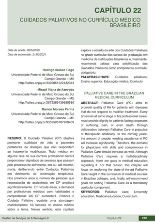 Gestão de Serviços de Enfermagem 2 Capítulo 22 212
Data de aceite: 20/04/2021
CAPÍTULO 22
DOI 10.22533/at.ed.00000000000
CUIDADOS PALIATIVOS NO CURRÍCULO MÉDICO
BRASILEIRO
Data de submissão: 21/03/2021
Rodrigo Ibañez Tiago
Universidade Federal de Mato Grosso do Sul
Campo Grande – MS
http://lattes.cnpq.br/3390851022432345
Micael Viana de Azevedo
Universidade Federal de Mato Grosso do Sul
Campo Grande – MS
http://lattes.cnpq.br/2872565439659586
Ramon Moraes Penha
Universidade Federal de Mato Grosso do Sul
Campo Grande – MS
http://lattes.cnpq.br/9355505787959409
RESUMO: O Cuidado Paliativo (CP) objetiva
promover qualidade de vida a pacientes
portadores de doenças que não respondem
ao tratamento modificador. Todo médico em
alguma fase de sua carreira profissional deverá
proporcionar dignidade às pessoas que passam
pelo processo de sofrimento, dor ou, até mesmo,
morte, deliberando entre Cuidados Paliativos
em detrimento da obstinação terapêutica.
Nos próximos anos o número de pessoas que
necessitarão de assistência em CP ampliará
significativamente. Em virtude disso, a demanda
por profissionais médicos com habilidades e
competências em CP aumentará. Embora o
Cuidado Paliativo requisite uma abordagem
multidisciplinar, há lacunas no ensino médico
sobre o tema. Nesse sentido, este capítulo
explora o estado da arte dos Cuidados Paliativos
na grade curricular dos cursos de graduação em
medicina de instituições brasileiras e, finalmente,
recomenda balizas para solidificação dos
Cuidados Paliativos como componente curricular
obrigatório.
PALAVRAS-CHAVE: Cuidados paliativos;
Ensino superior; Educação médica; Currículo.
PALLIATIVE CARE IN THE BRAZILIAN
MEDICAL CURRICULUM
ABSTRACT: Palliative Care (PC) aims to
promote quality of life for patients with diseases
that do not respond to modifier treatment. Every
physician at some stage of his professional career
must provide dignity to patients facing processes
of suffering, pain, or even death, through
deliberation between Palliative Care in prejudice
of therapeutic obstinacy. In the coming years,
the amount of people needing assistance in PC
will increase significantly. Therefore, the demand
for physicians with skills and competences in
Palliative Care should increase as well. Although
Palliative Care requires a multidisciplinary
approach, there are gaps in medical education
regarding it. For that reason, this chapter will
focus on exploring the state-of-the-art Palliative
Care taught in the curriculum of medical courses
in Brazilian colleges, and, finally, will recommend
goals for setting Palliative Care as a mandatory
curricular component.
KEYWORDS: Palliative care; University
education; Medical education; Curriculum.
 